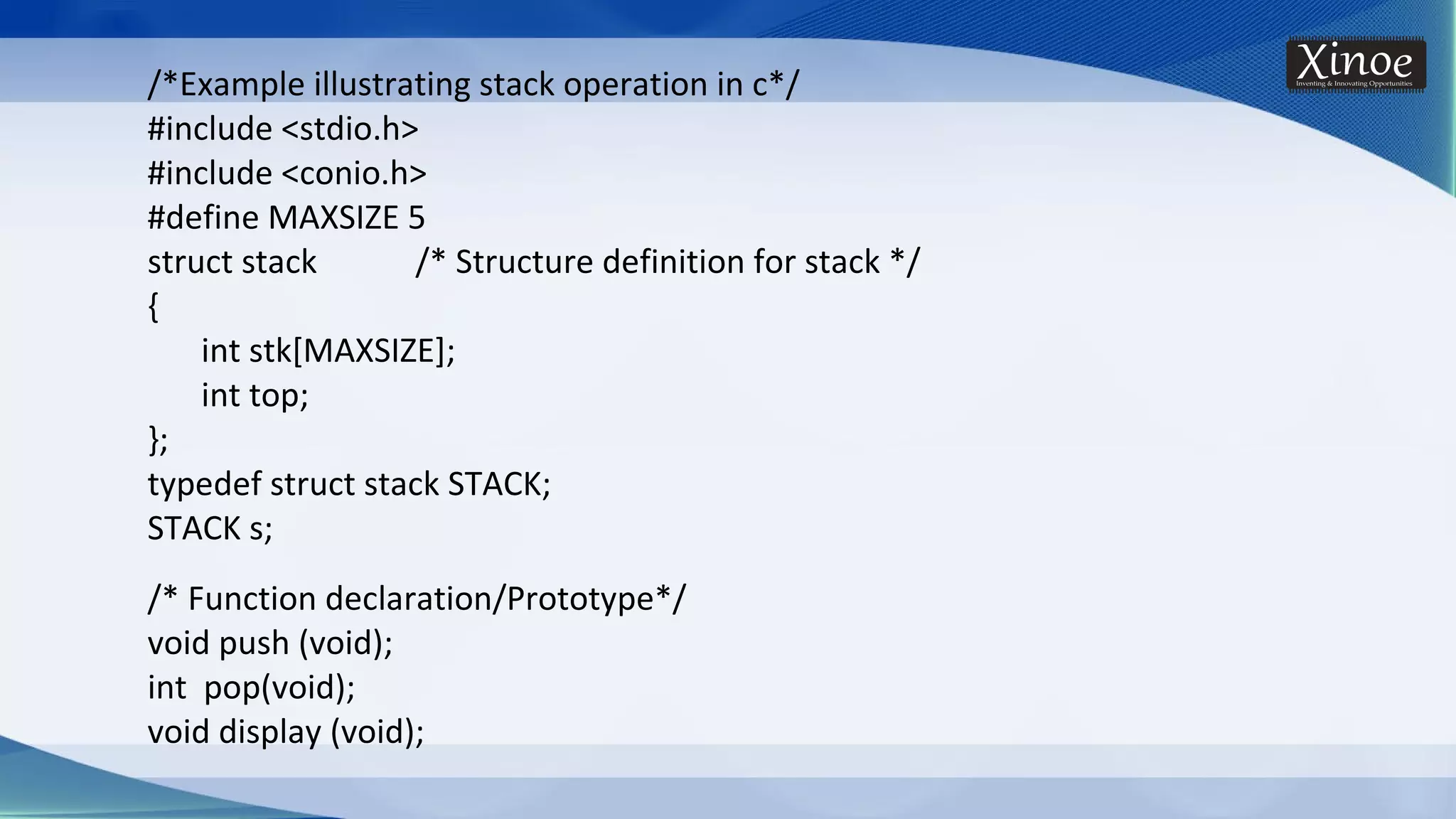 /*Example illustrating stack operation in c*/ #include <stdio.h> #include <conio.h> #define MAXSIZE 5 struct stack /* Structure definition for stack */ { int stk[MAXSIZE]; int top; }; typedef struct stack STACK; STACK s; /* Function declaration/Prototype*/ void push (void); int pop(void); void display (void); 