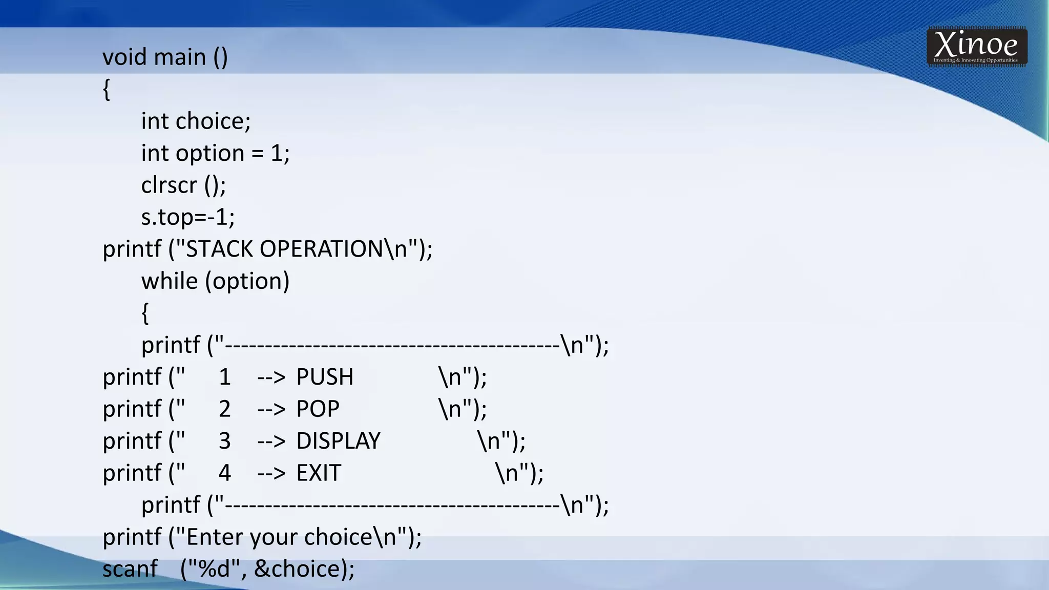 void main () { int choice; int option = 1; clrscr (); s.top=-1; printf ("STACK OPERATIONn"); while (option) { printf ("------------------------------------------n"); printf (" 1 --> PUSH n"); printf (" 2 --> POP n"); printf (" 3 --> DISPLAY n"); printf (" 4 --> EXIT n"); printf ("------------------------------------------n"); printf ("Enter your choicen"); scanf ("%d", &choice); 