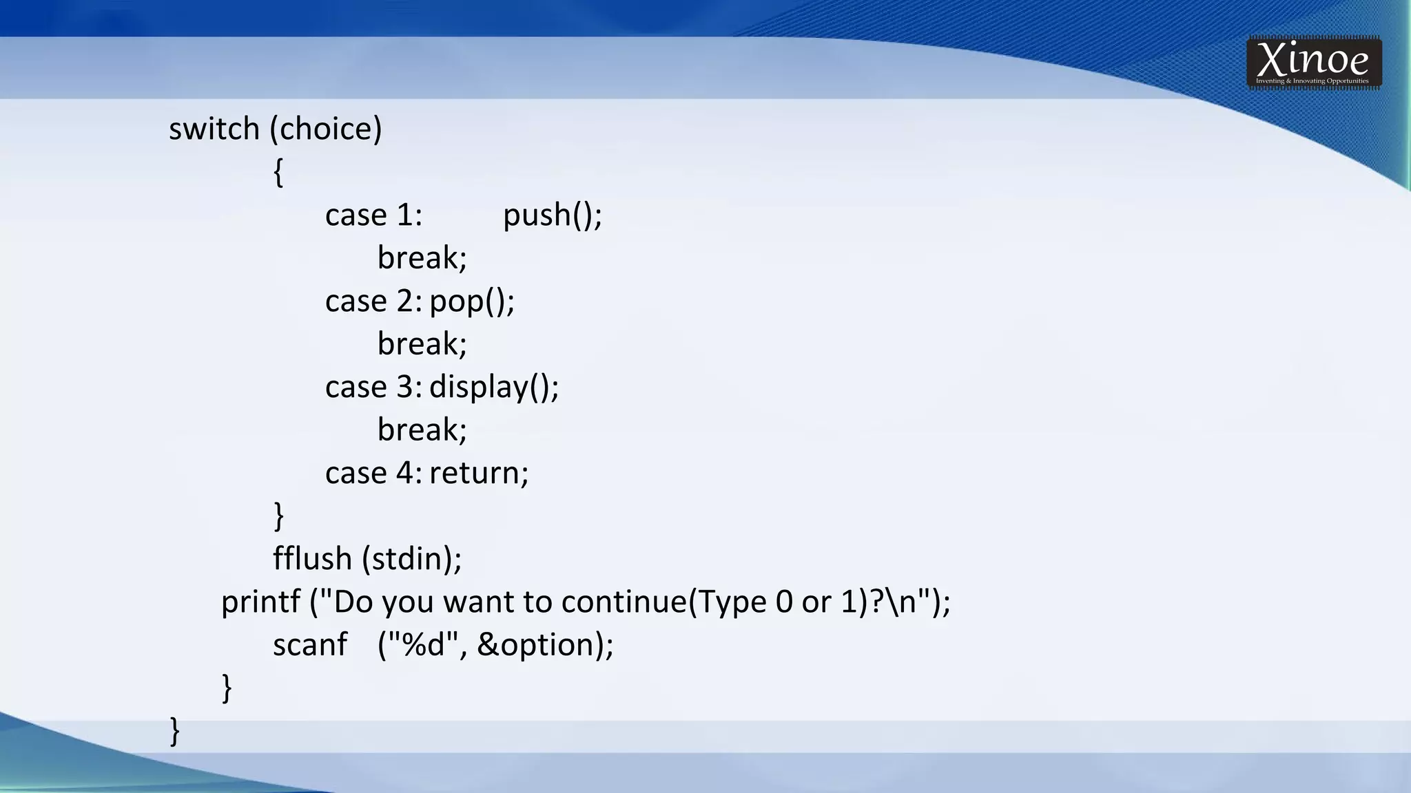 switch (choice) { case 1: push(); break; case 2: pop(); break; case 3: display(); break; case 4: return; } fflush (stdin); printf ("Do you want to continue(Type 0 or 1)?n"); scanf ("%d", &option); } } 