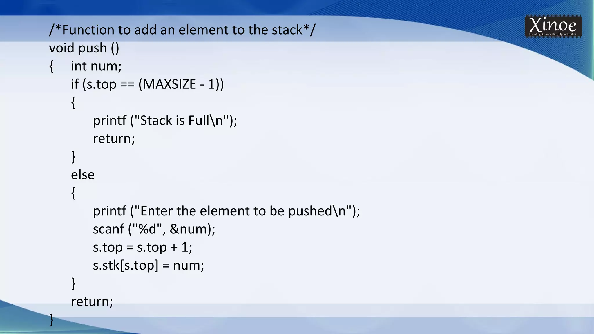 /*Function to add an element to the stack*/ void push () { int num; if (s.top == (MAXSIZE - 1)) { printf ("Stack is Fulln"); return; } else { printf ("Enter the element to be pushedn"); scanf ("%d", &num); s.top = s.top + 1; s.stk[s.top] = num; } return; } 