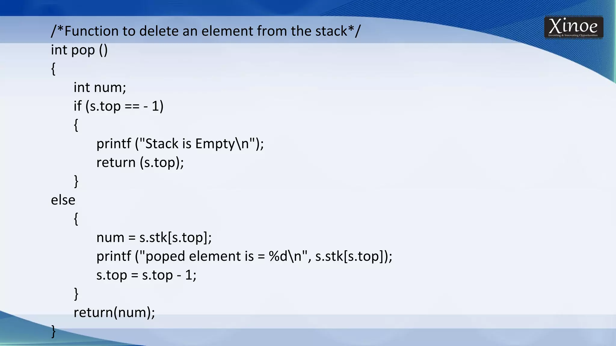 /*Function to delete an element from the stack*/ int pop () { int num; if (s.top == - 1) { printf ("Stack is Emptyn"); return (s.top); } else { num = s.stk[s.top]; printf ("poped element is = %dn", s.stk[s.top]); s.top = s.top - 1; } return(num); } 