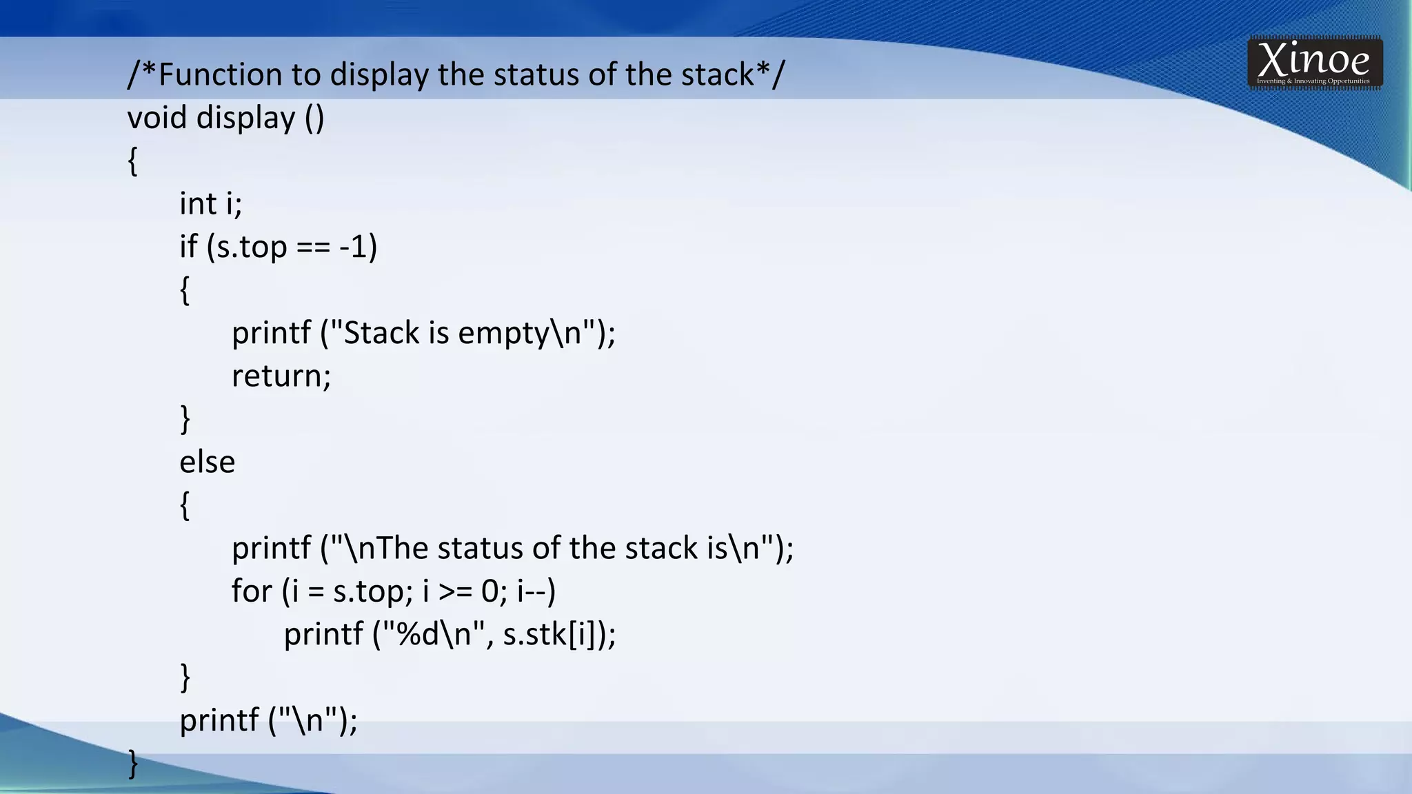 /*Function to display the status of the stack*/ void display () { int i; if (s.top == -1) { printf ("Stack is emptyn"); return; } else { printf ("nThe status of the stack isn"); for (i = s.top; i >= 0; i--) printf ("%dn", s.stk[i]); } printf ("n"); } 