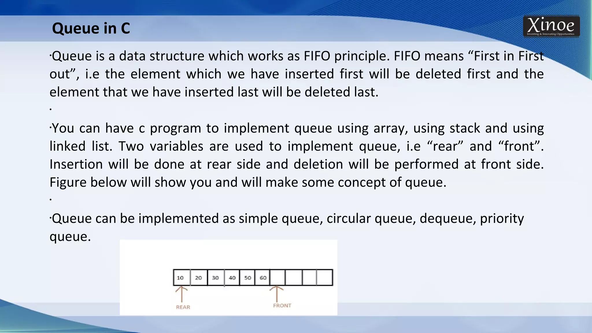 •Queue is a data structure which works as FIFO principle. FIFO means “First in First out”, i.e the element which we have inserted first will be deleted first and the element that we have inserted last will be deleted last. • •You can have c program to implement queue using array, using stack and using linked list. Two variables are used to implement queue, i.e “rear” and “front”. Insertion will be done at rear side and deletion will be performed at front side. Figure below will show you and will make some concept of queue. • •Queue can be implemented as simple queue, circular queue, dequeue, priority queue. Queue in C 