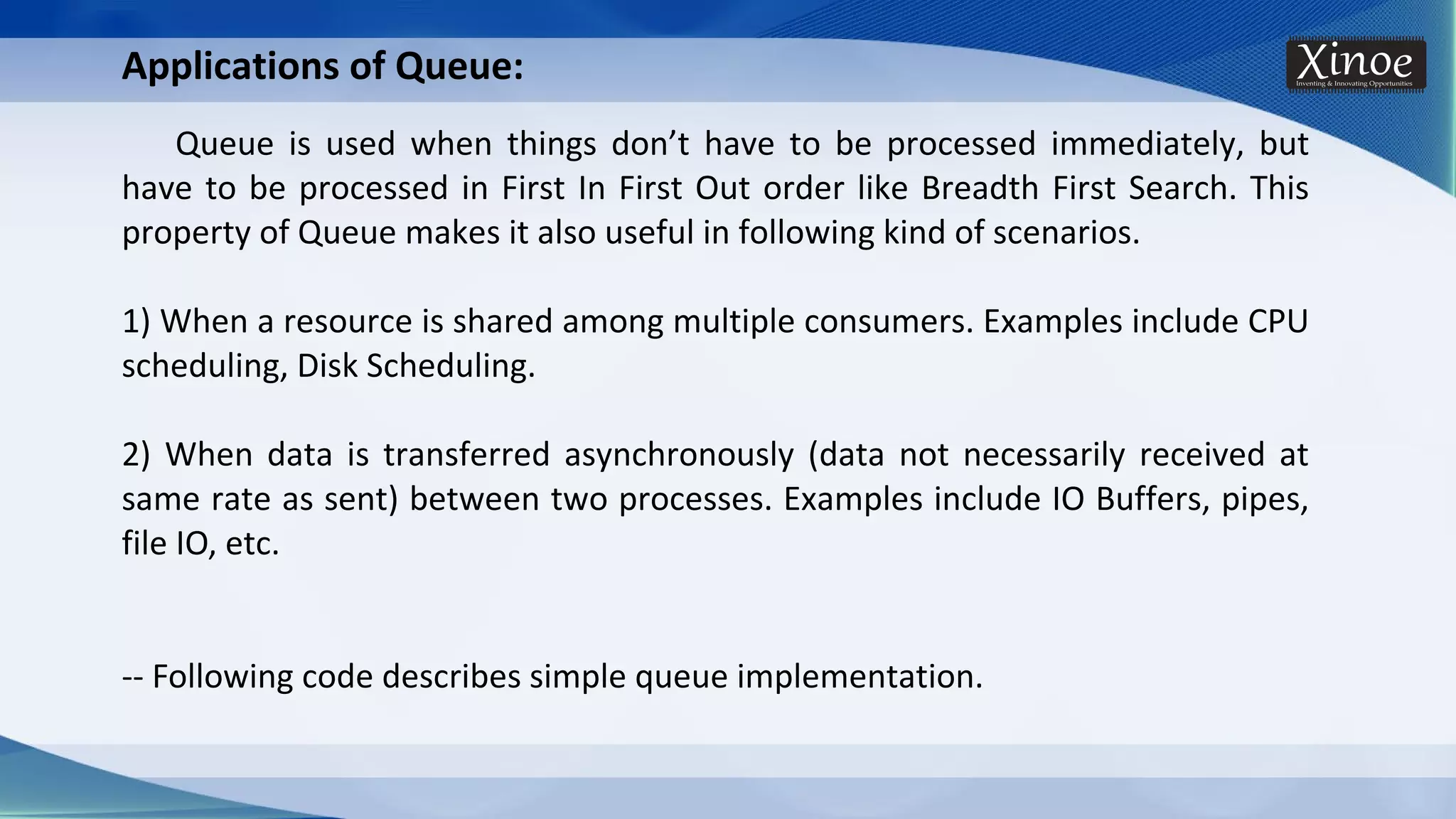 Applications of Queue: Queue is used when things don’t have to be processed immediately, but have to be processed in First In First Out order like Breadth First Search. This property of Queue makes it also useful in following kind of scenarios. 1) When a resource is shared among multiple consumers. Examples include CPU scheduling, Disk Scheduling. 2) When data is transferred asynchronously (data not necessarily received at same rate as sent) between two processes. Examples include IO Buffers, pipes, file IO, etc. -- Following code describes simple queue implementation. 