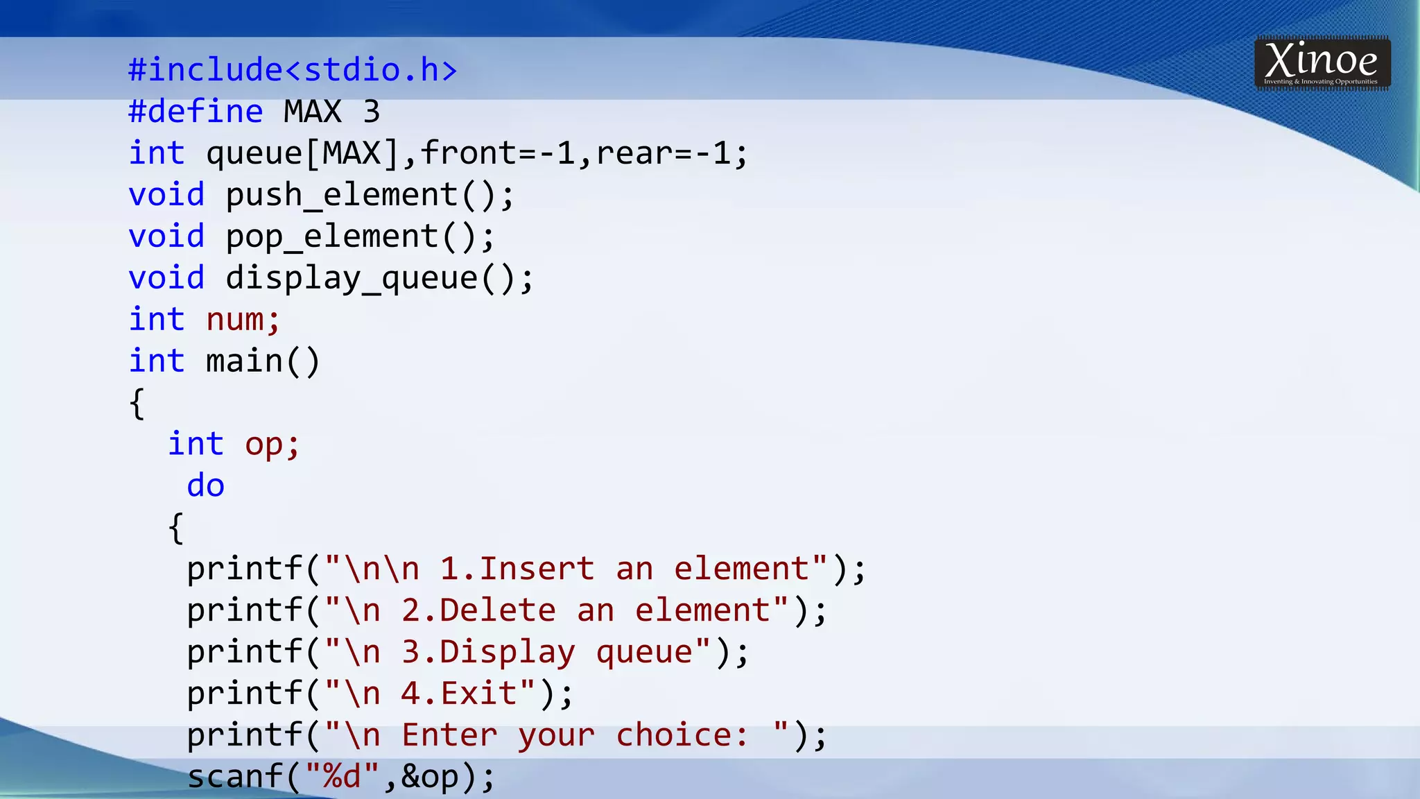 #include<stdio.h> #define MAX 3 int queue[MAX],front=-1,rear=-1; void push_element(); void pop_element(); void display_queue(); int num; int main() { int op; do { printf("nn 1.Insert an element"); printf("n 2.Delete an element"); printf("n 3.Display queue"); printf("n 4.Exit"); printf("n Enter your choice: "); scanf("%d",&op); 