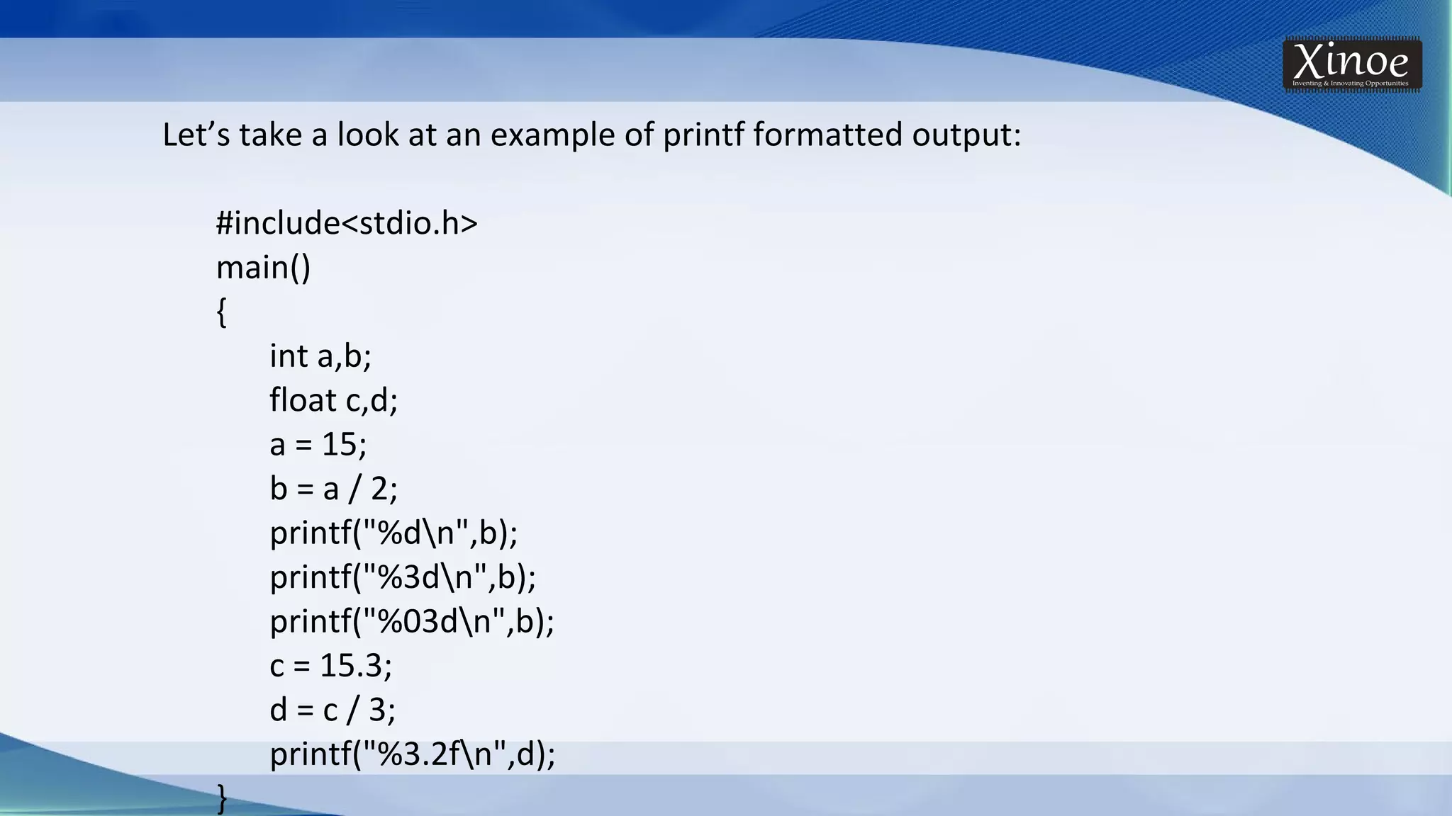 Let’s take a look at an example of printf formatted output: #include<stdio.h> main() { int a,b; float c,d; a = 15; b = a / 2; printf("%dn",b); printf("%3dn",b); printf("%03dn",b); c = 15.3; d = c / 3; printf("%3.2fn",d); } 