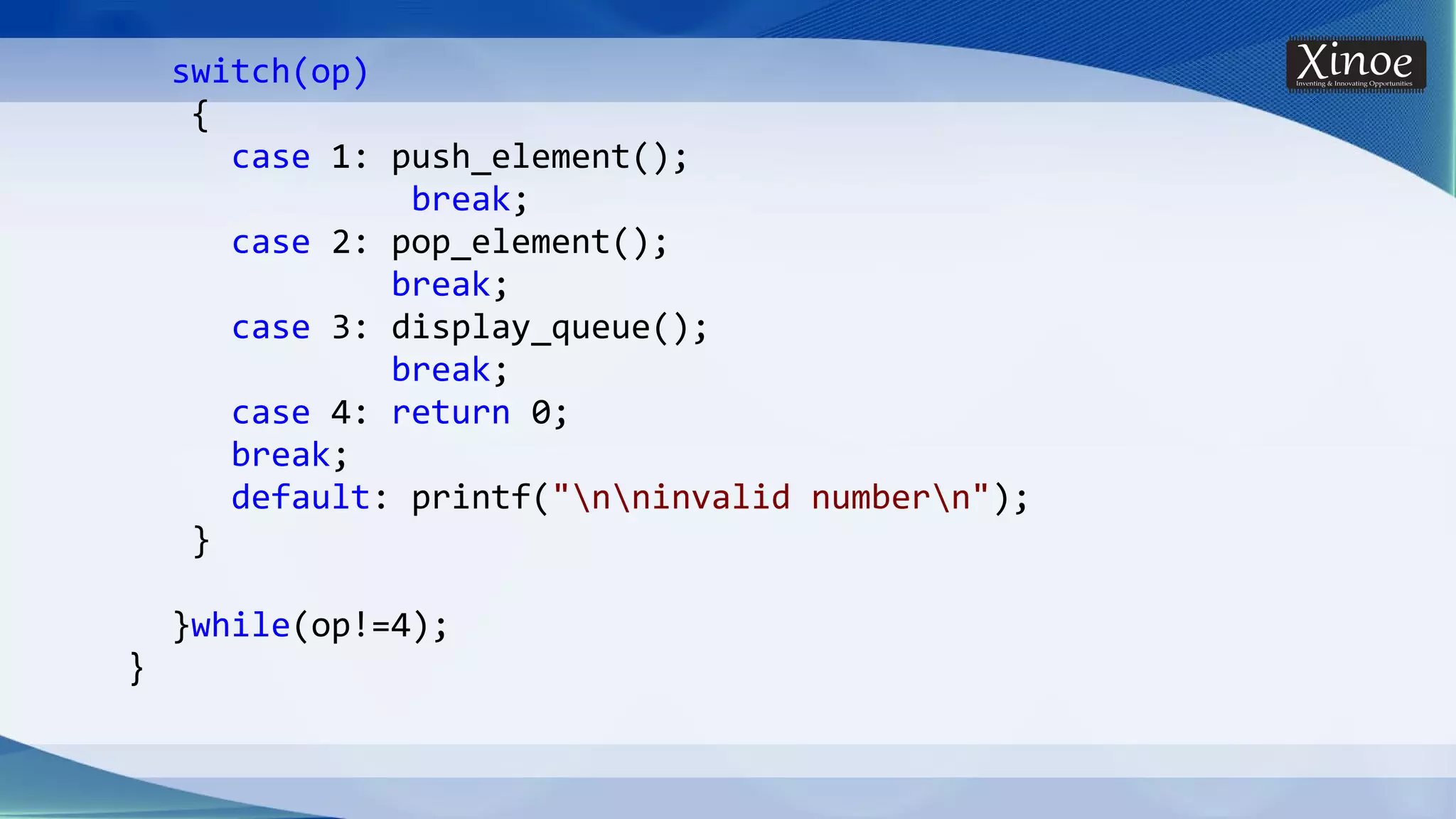 switch(op) { case 1: push_element(); break; case 2: pop_element(); break; case 3: display_queue(); break; case 4: return 0; break; default: printf("nninvalid numbern"); } }while(op!=4); } 