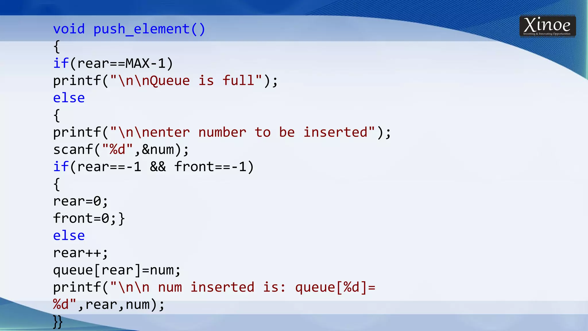 void push_element() { if(rear==MAX-1) printf("nnQueue is full"); else { printf("nnenter number to be inserted"); scanf("%d",&num); if(rear==-1 && front==-1) { rear=0; front=0;} else rear++; queue[rear]=num; printf("nn num inserted is: queue[%d]= %d",rear,num); }} 