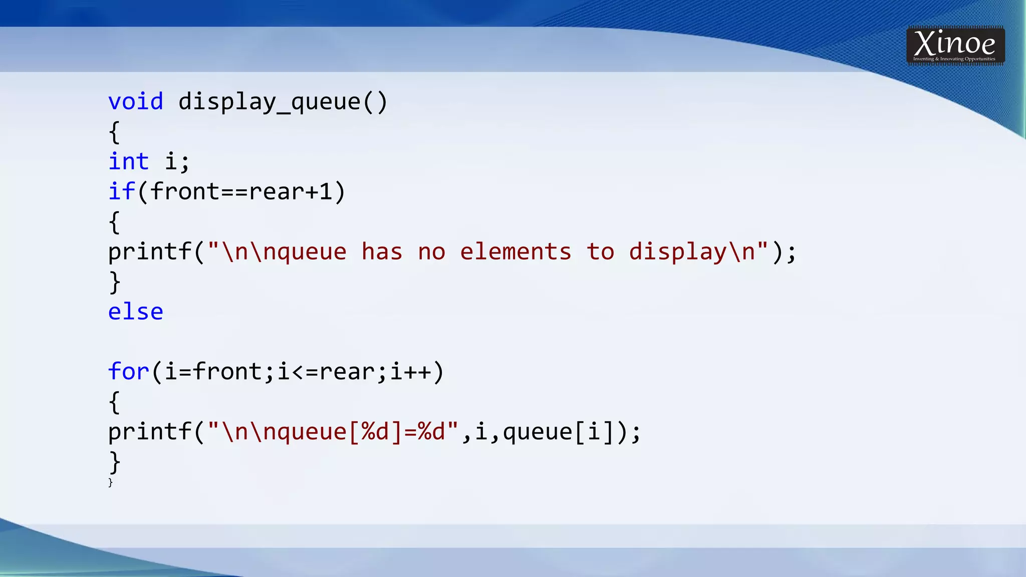 void display_queue() { int i; if(front==rear+1) { printf("nnqueue has no elements to displayn"); } else for(i=front;i<=rear;i++) { printf("nnqueue[%d]=%d",i,queue[i]); } } 