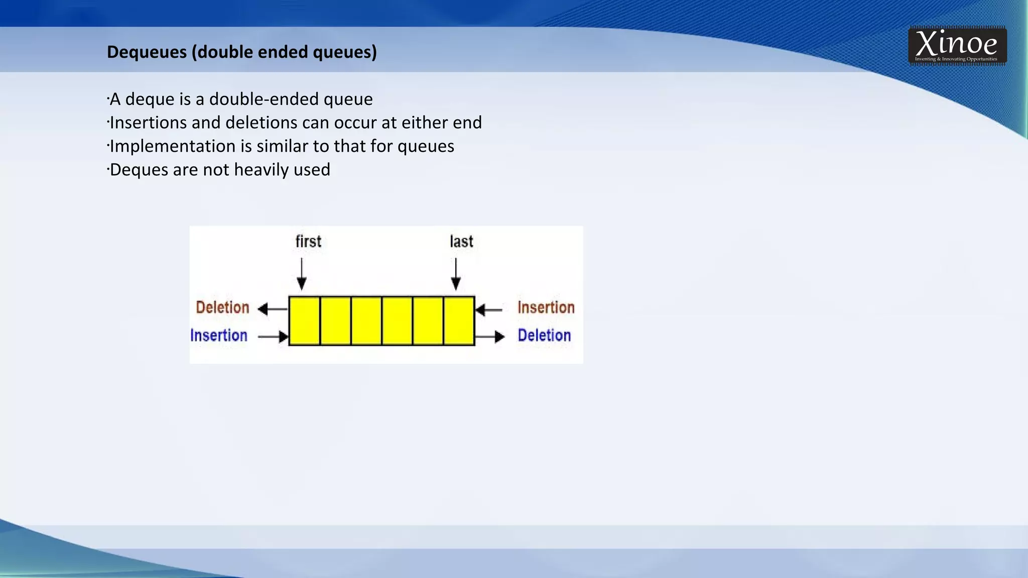 Dequeues (double ended queues) •A deque is a double-ended queue •Insertions and deletions can occur at either end •Implementation is similar to that for queues •Deques are not heavily used 