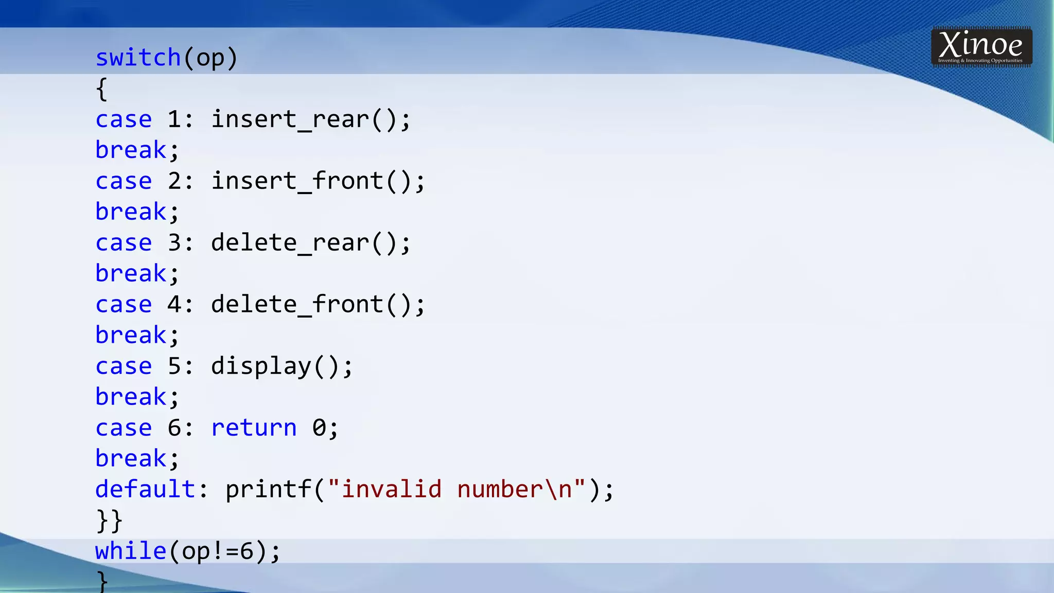 switch(op) { case 1: insert_rear(); break; case 2: insert_front(); break; case 3: delete_rear(); break; case 4: delete_front(); break; case 5: display(); break; case 6: return 0; break; default: printf("invalid numbern"); }} while(op!=6); } 