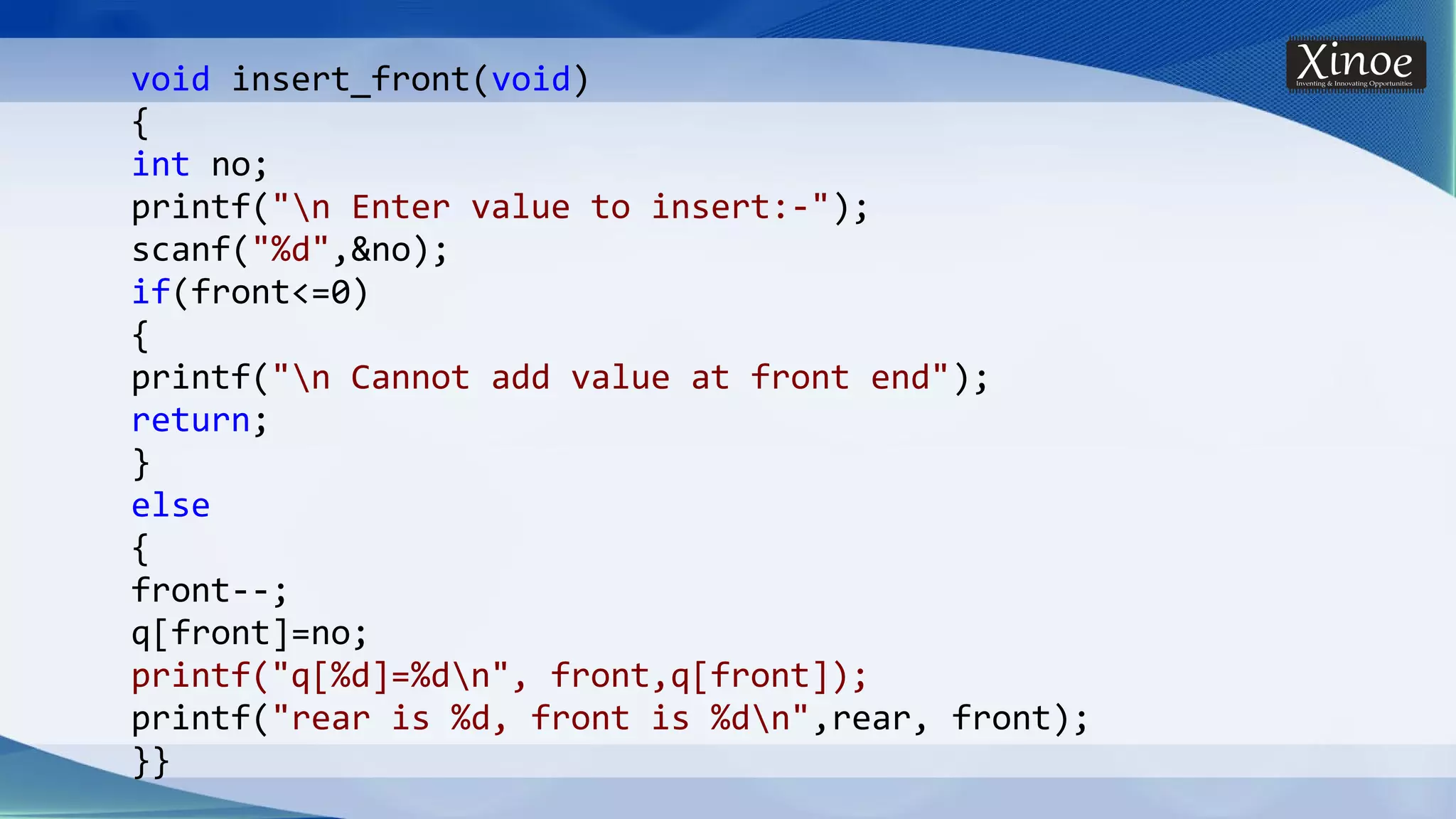 void insert_front(void) { int no; printf("n Enter value to insert:-"); scanf("%d",&no); if(front<=0) { printf("n Cannot add value at front end"); return; } else { front--; q[front]=no; printf("q[%d]=%dn", front,q[front]); printf("rear is %d, front is %dn",rear, front); }} 