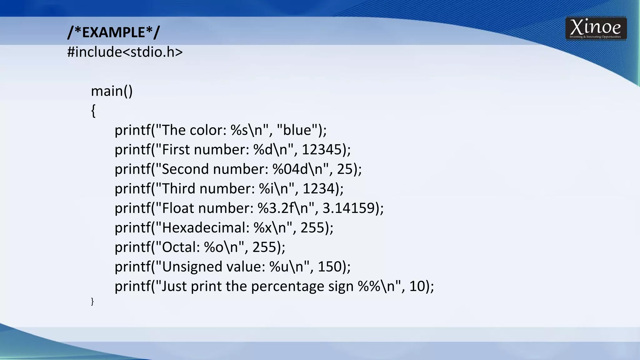 /*EXAMPLE*/ #include<stdio.h> main() { printf("The color: %sn", "blue"); printf("First number: %dn", 12345); printf("Second number: %04dn", 25); printf("Third number: %in", 1234); printf("Float number: %3.2fn", 3.14159); printf("Hexadecimal: %xn", 255); printf("Octal: %on", 255); printf("Unsigned value: %un", 150); printf("Just print the percentage sign %%n", 10); } 