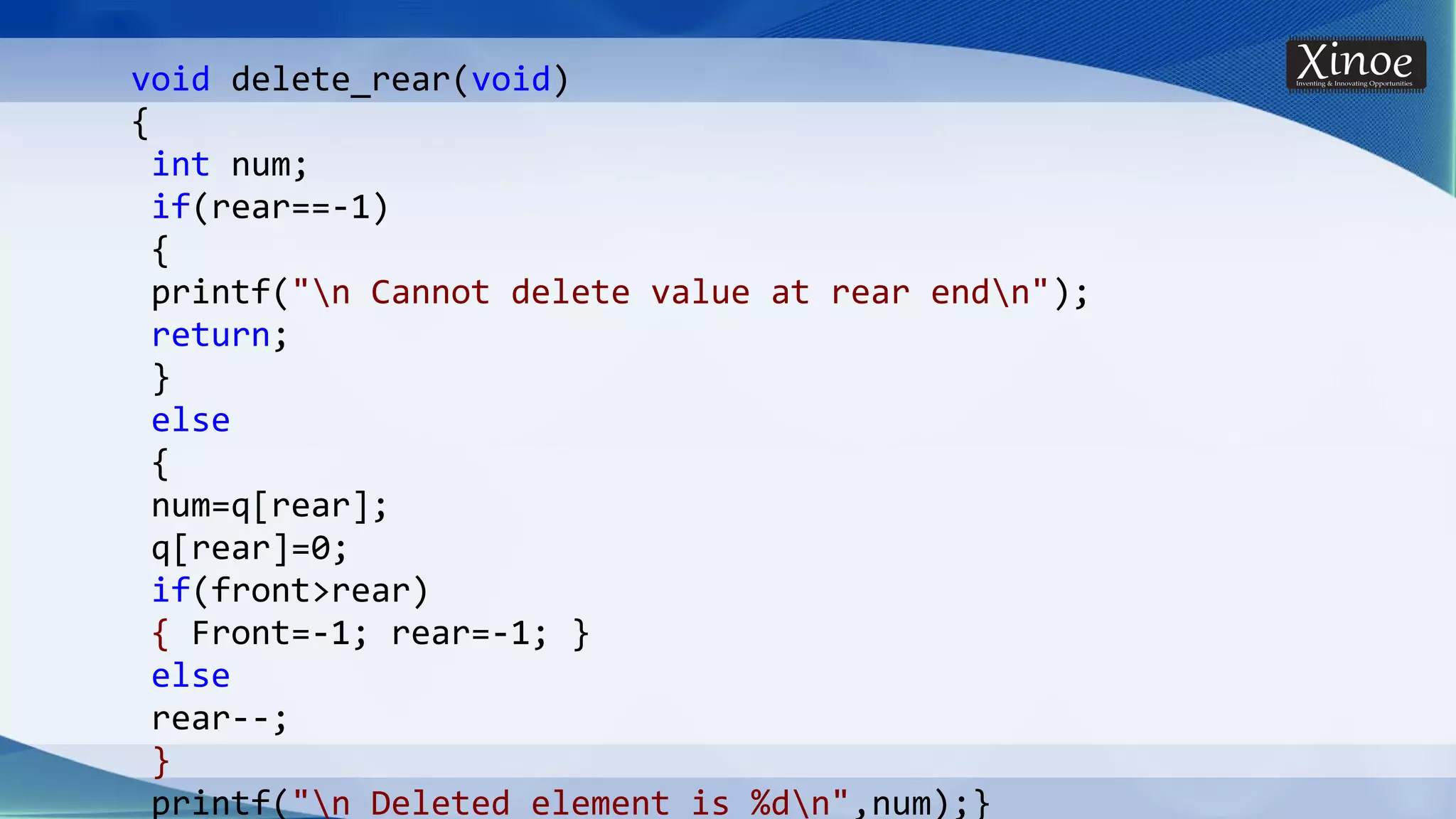 void delete_rear(void) { int num; if(rear==-1) { printf("n Cannot delete value at rear endn"); return; } else { num=q[rear]; q[rear]=0; if(front>rear) { Front=-1; rear=-1; } else rear--; } printf("n Deleted element is %dn",num);} 