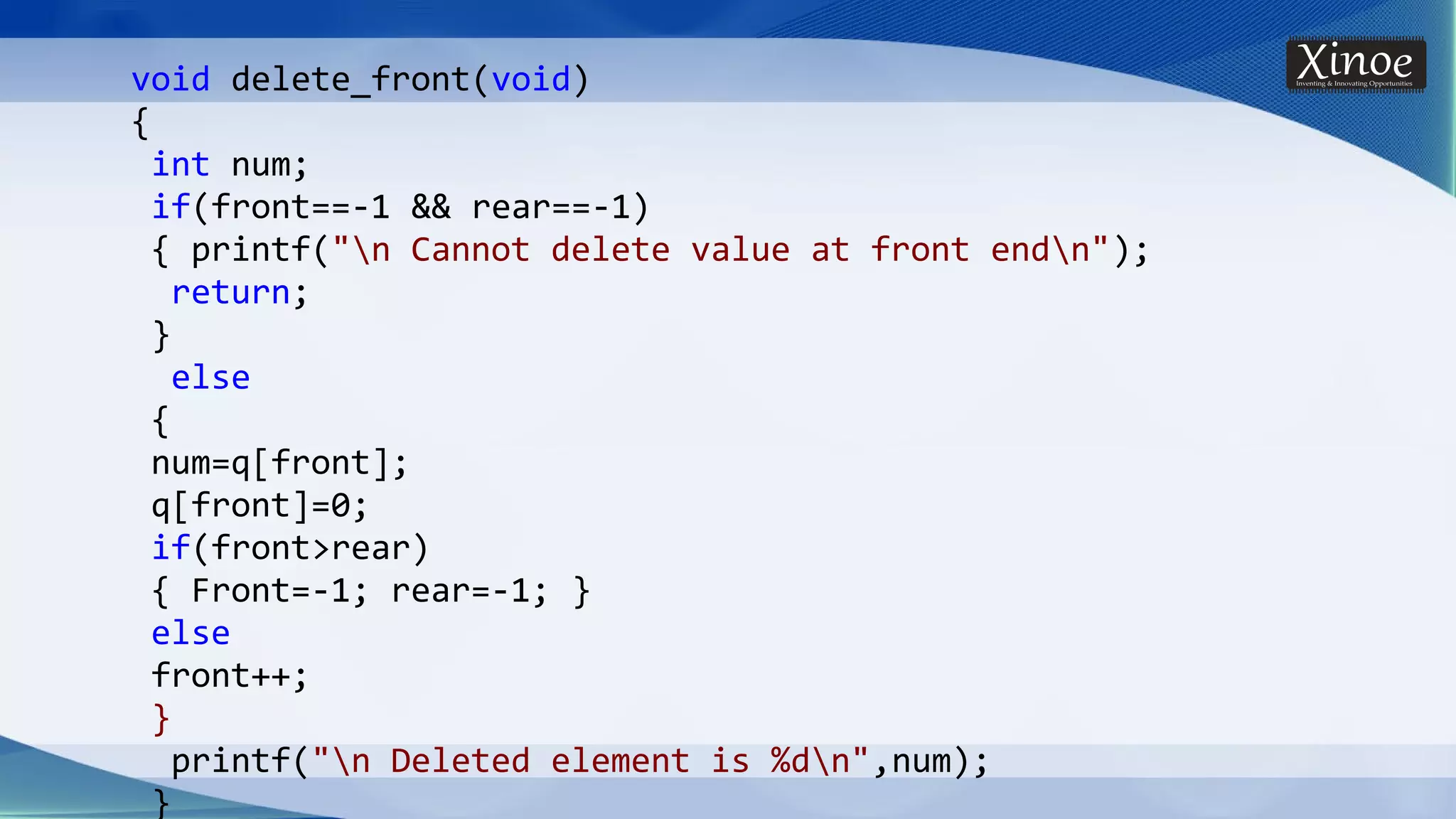 void delete_front(void) { int num; if(front==-1 && rear==-1) { printf("n Cannot delete value at front endn"); return; } else { num=q[front]; q[front]=0; if(front>rear) { Front=-1; rear=-1; } else front++; } printf("n Deleted element is %dn",num); } 