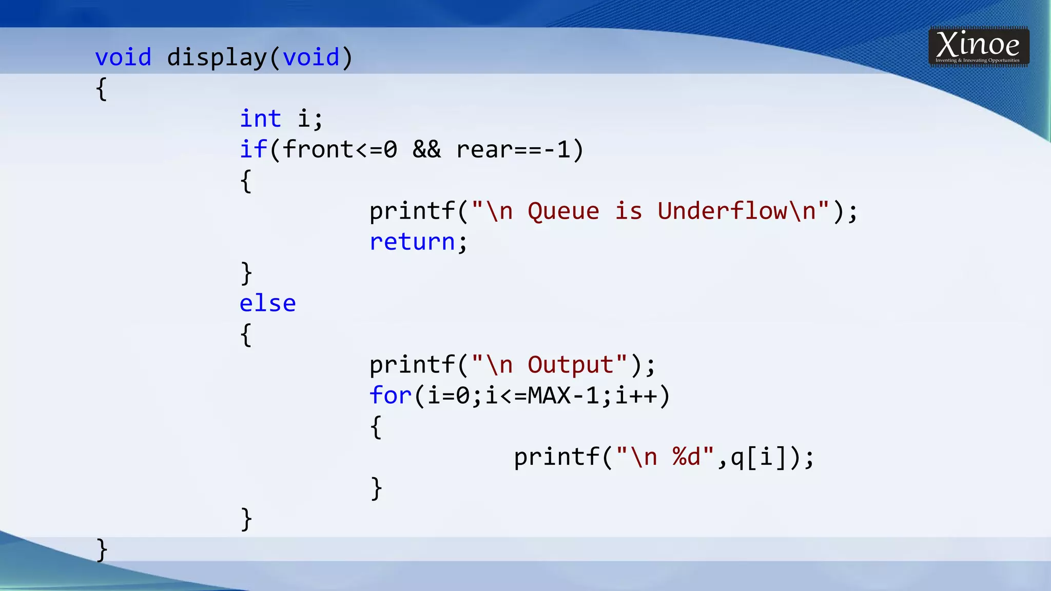 void display(void) { int i; if(front<=0 && rear==-1) { printf("n Queue is Underflown"); return; } else { printf("n Output"); for(i=0;i<=MAX-1;i++) { printf("n %d",q[i]); } } } 