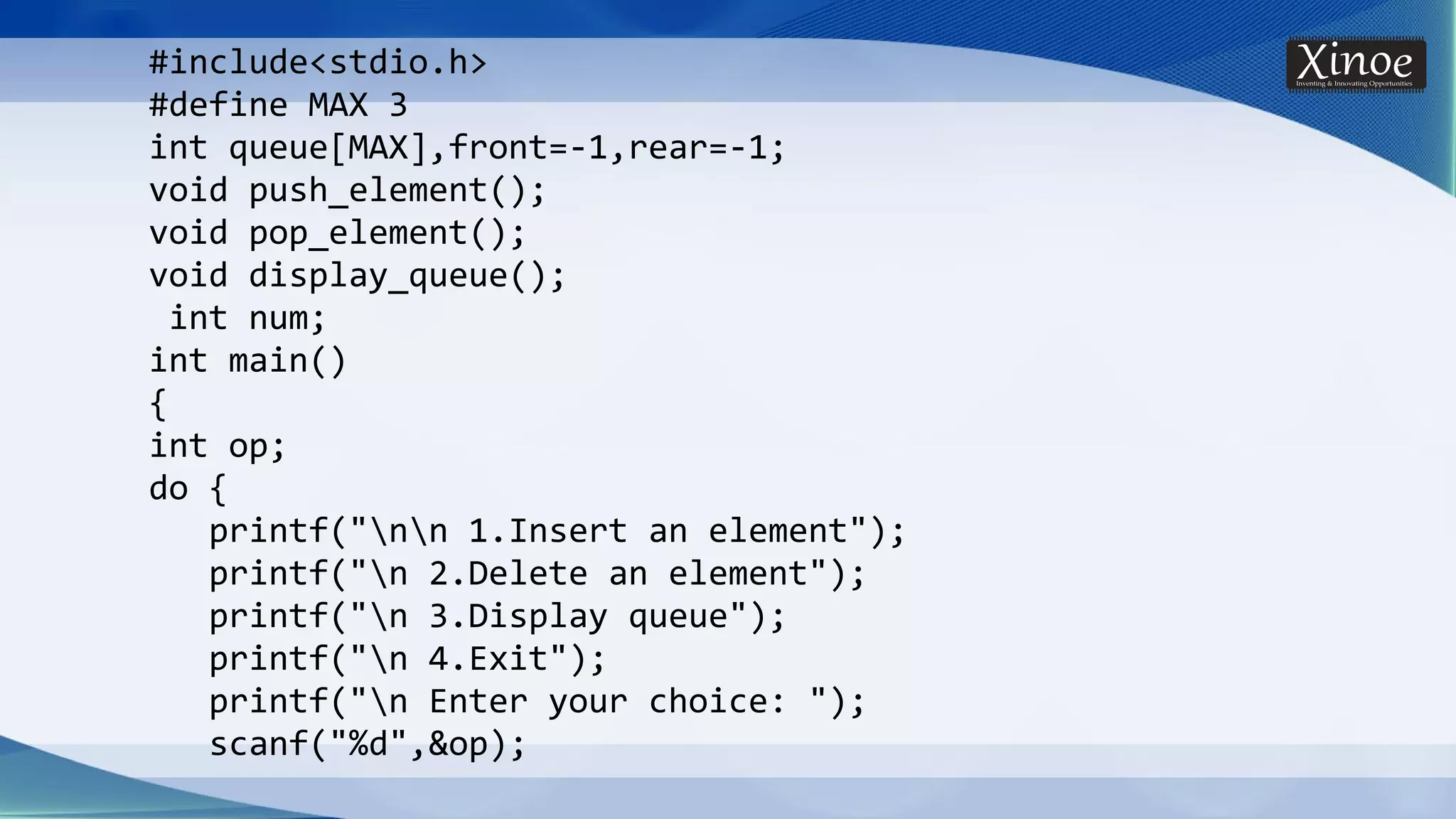 #include<stdio.h> #define MAX 3 int queue[MAX],front=-1,rear=-1; void push_element(); void pop_element(); void display_queue(); int num; int main() { int op; do { printf("nn 1.Insert an element"); printf("n 2.Delete an element"); printf("n 3.Display queue"); printf("n 4.Exit"); printf("n Enter your choice: "); scanf("%d",&op); 