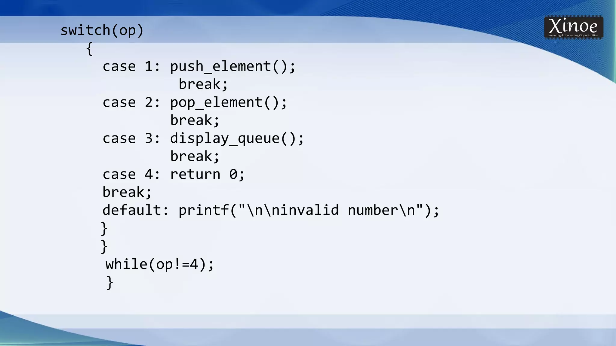switch(op) { case 1: push_element(); break; case 2: pop_element(); break; case 3: display_queue(); break; case 4: return 0; break; default: printf("nninvalid numbern"); } } while(op!=4); } 