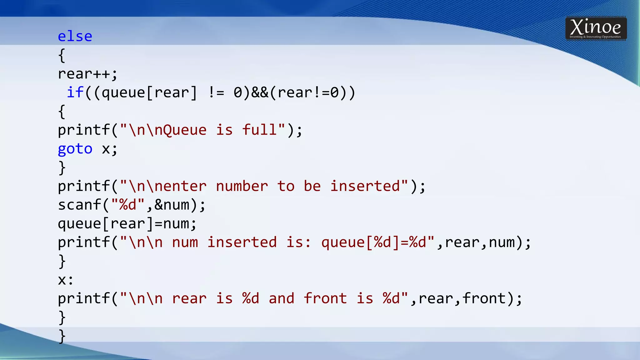 else { rear++; if((queue[rear] != 0)&&(rear!=0)) { printf("nnQueue is full"); goto x; } printf("nnenter number to be inserted"); scanf("%d",&num); queue[rear]=num; printf("nn num inserted is: queue[%d]=%d",rear,num); } x: printf("nn rear is %d and front is %d",rear,front); } } 