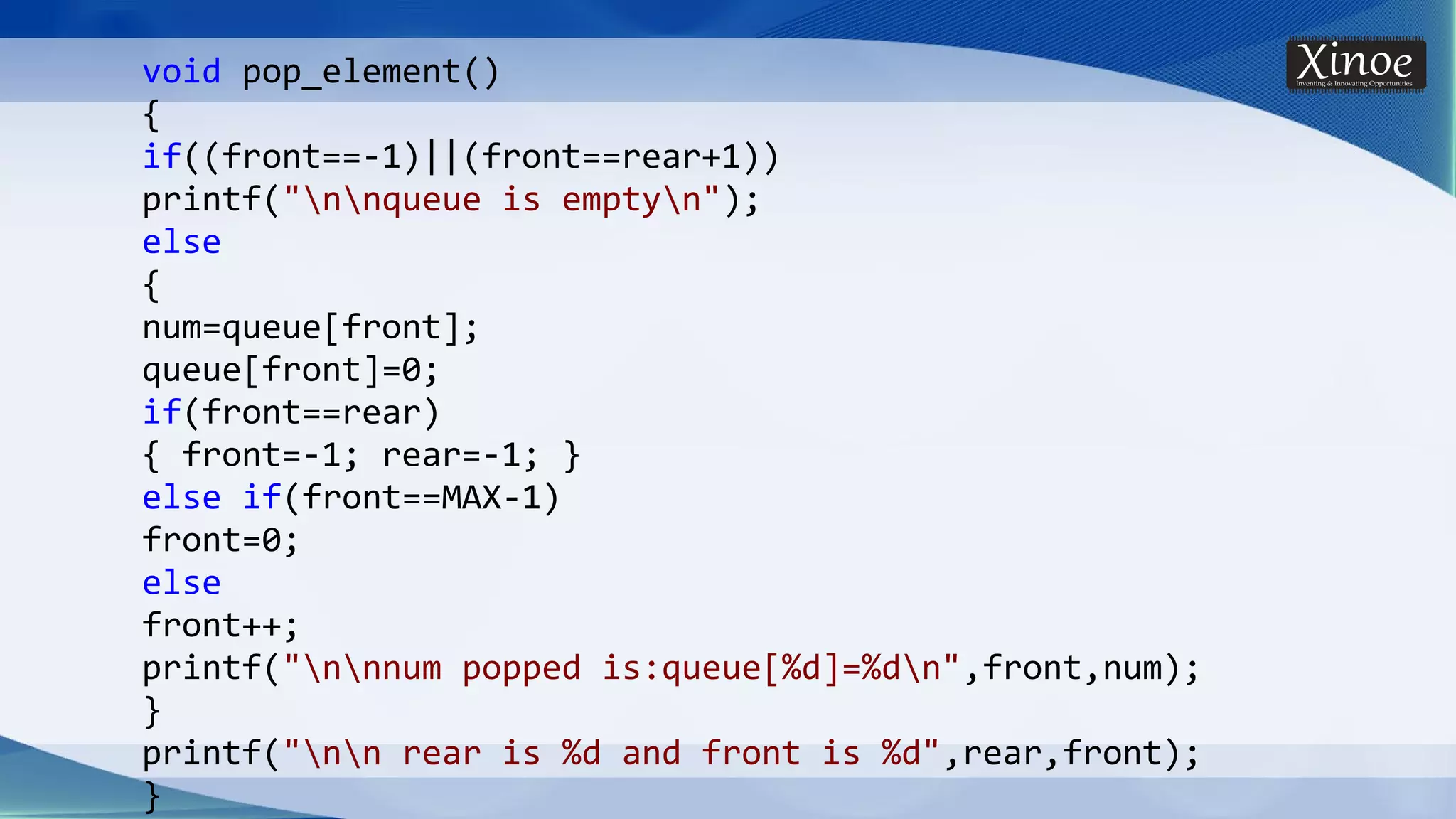 void pop_element() { if((front==-1)||(front==rear+1)) printf("nnqueue is emptyn"); else { num=queue[front]; queue[front]=0; if(front==rear) { front=-1; rear=-1; } else if(front==MAX-1) front=0; else front++; printf("nnnum popped is:queue[%d]=%dn",front,num); } printf("nn rear is %d and front is %d",rear,front); } 