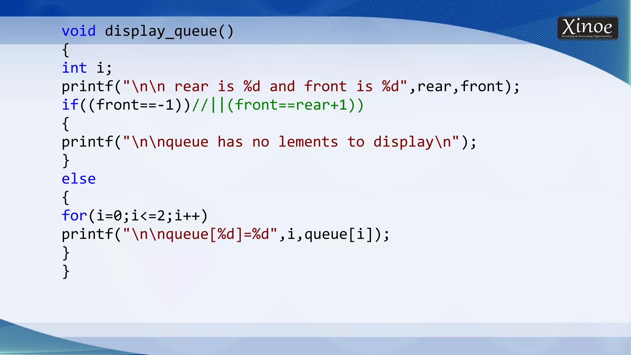 void display_queue() { int i; printf("nn rear is %d and front is %d",rear,front); if((front==-1))//||(front==rear+1)) { printf("nnqueue has no lements to displayn"); } else { for(i=0;i<=2;i++) printf("nnqueue[%d]=%d",i,queue[i]); } } 