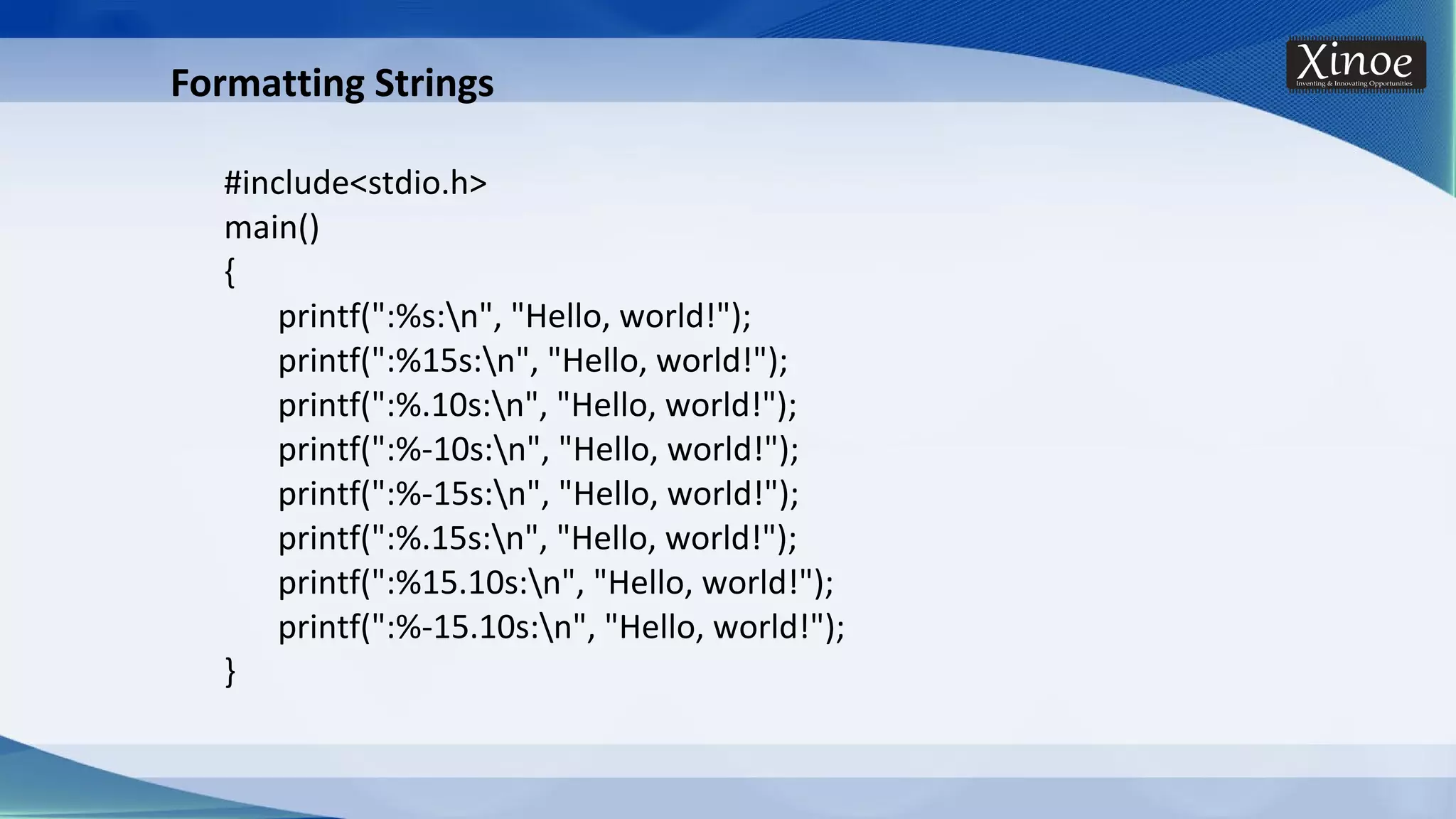 Formatting Strings #include<stdio.h> main() { printf(":%s:n", "Hello, world!"); printf(":%15s:n", "Hello, world!"); printf(":%.10s:n", "Hello, world!"); printf(":%-10s:n", "Hello, world!"); printf(":%-15s:n", "Hello, world!"); printf(":%.15s:n", "Hello, world!"); printf(":%15.10s:n", "Hello, world!"); printf(":%-15.10s:n", "Hello, world!"); } 