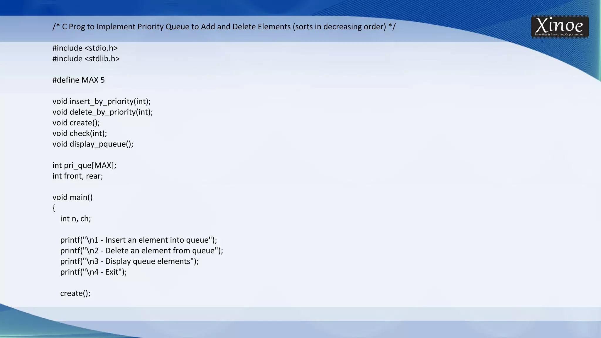 /* C Prog to Implement Priority Queue to Add and Delete Elements (sorts in decreasing order) */ #include <stdio.h> #include <stdlib.h> #define MAX 5 void insert_by_priority(int); void delete_by_priority(int); void create(); void check(int); void display_pqueue(); int pri_que[MAX]; int front, rear; void main() { int n, ch; printf("n1 - Insert an element into queue"); printf("n2 - Delete an element from queue"); printf("n3 - Display queue elements"); printf("n4 - Exit"); create(); 