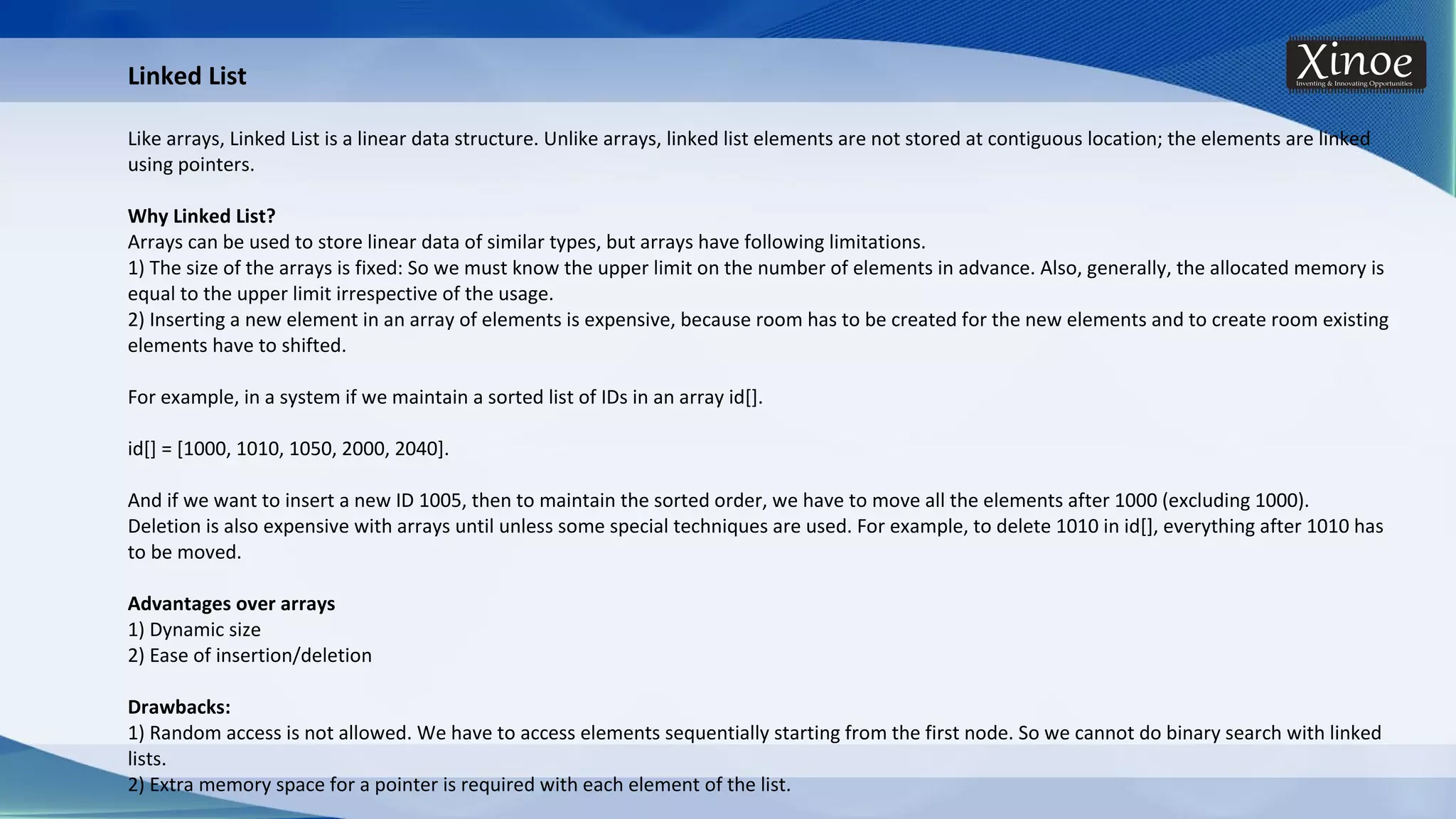 Linked List Like arrays, Linked List is a linear data structure. Unlike arrays, linked list elements are not stored at contiguous location; the elements are linked using pointers. Why Linked List? Arrays can be used to store linear data of similar types, but arrays have following limitations. 1) The size of the arrays is fixed: So we must know the upper limit on the number of elements in advance. Also, generally, the allocated memory is equal to the upper limit irrespective of the usage. 2) Inserting a new element in an array of elements is expensive, because room has to be created for the new elements and to create room existing elements have to shifted. For example, in a system if we maintain a sorted list of IDs in an array id[]. id[] = [1000, 1010, 1050, 2000, 2040]. And if we want to insert a new ID 1005, then to maintain the sorted order, we have to move all the elements after 1000 (excluding 1000). Deletion is also expensive with arrays until unless some special techniques are used. For example, to delete 1010 in id[], everything after 1010 has to be moved. Advantages over arrays 1) Dynamic size 2) Ease of insertion/deletion Drawbacks: 1) Random access is not allowed. We have to access elements sequentially starting from the first node. So we cannot do binary search with linked lists. 2) Extra memory space for a pointer is required with each element of the list. 