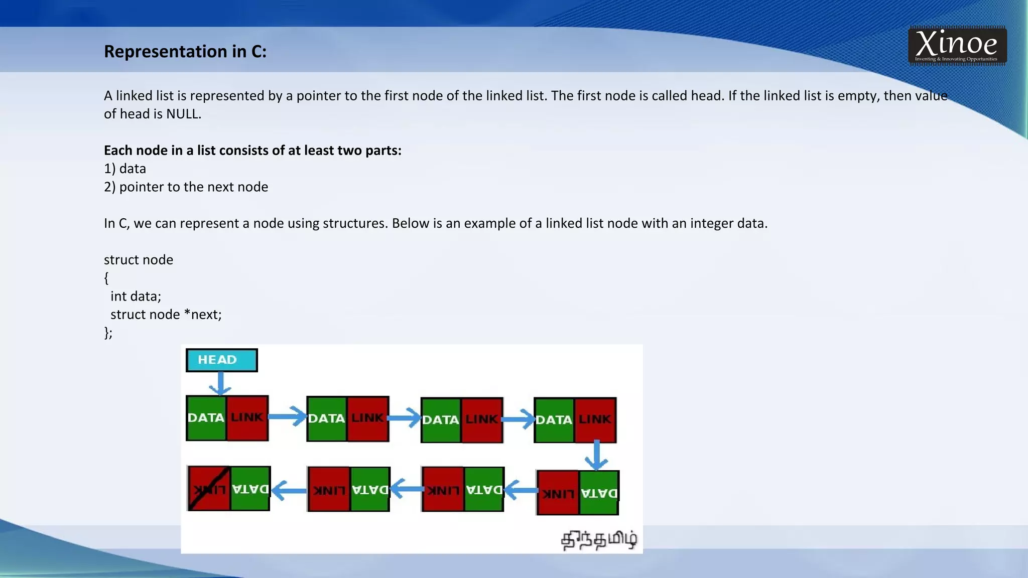Representation in C: A linked list is represented by a pointer to the first node of the linked list. The first node is called head. If the linked list is empty, then value of head is NULL. Each node in a list consists of at least two parts: 1) data 2) pointer to the next node In C, we can represent a node using structures. Below is an example of a linked list node with an integer data. struct node { int data; struct node *next; }; 