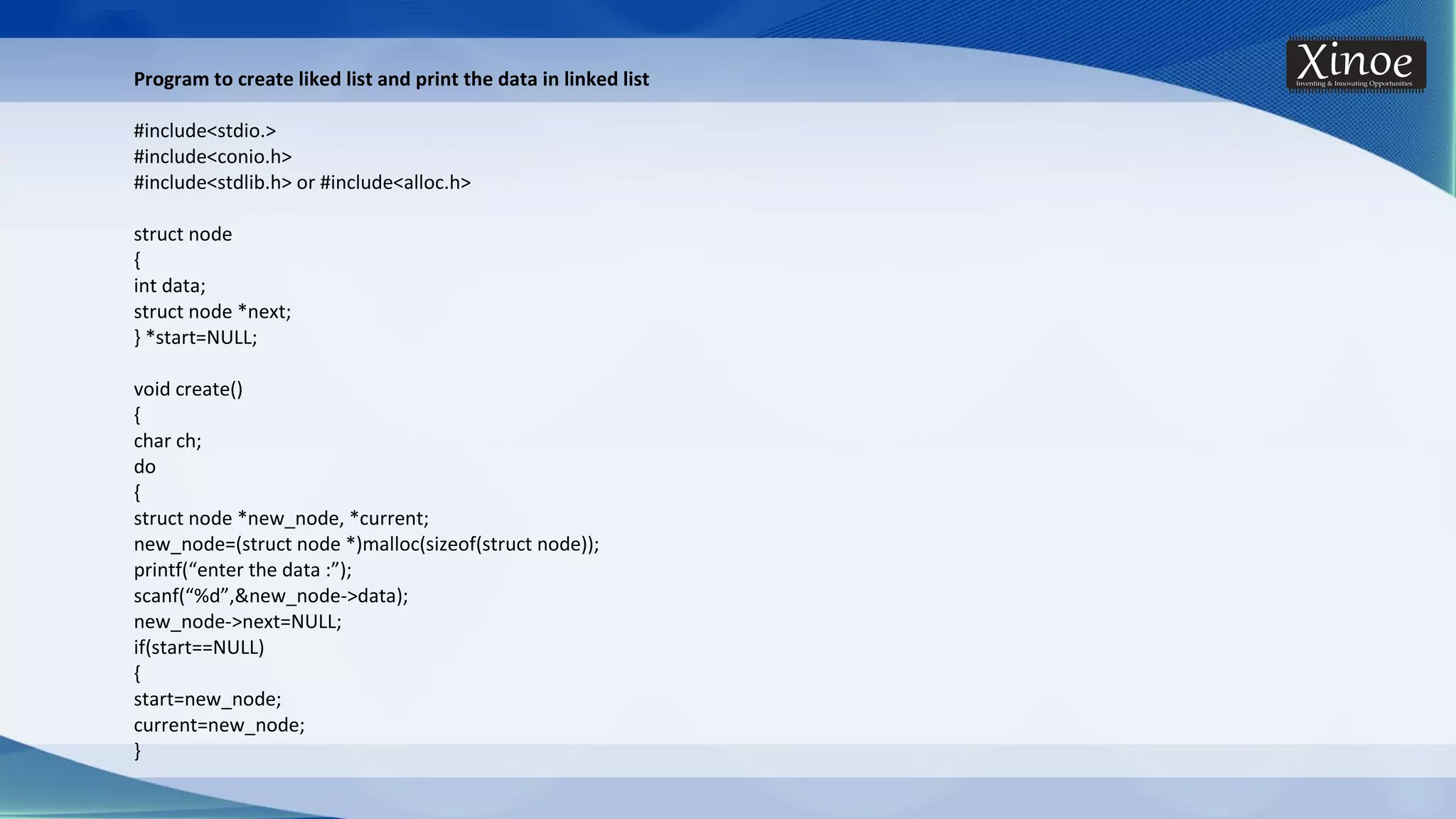 Program to create liked list and print the data in linked list #include<stdio.> #include<conio.h> #include<stdlib.h> or #include<alloc.h> struct node { int data; struct node *next; } *start=NULL; void create() { char ch; do { struct node *new_node, *current; new_node=(struct node *)malloc(sizeof(struct node)); printf(“enter the data :”); scanf(“%d”,&new_node->data); new_node->next=NULL; if(start==NULL) { start=new_node; current=new_node; } 