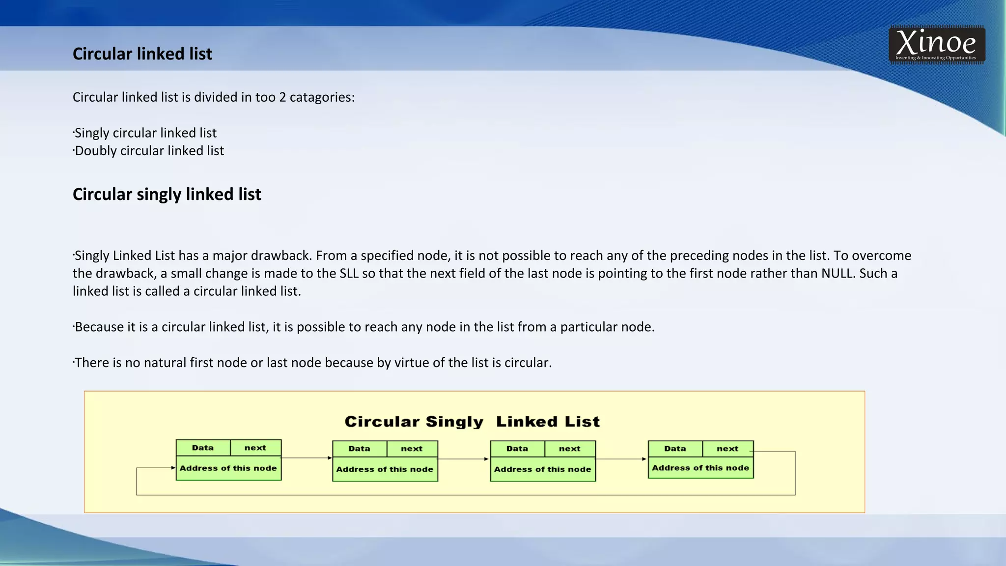 Circular linked list Circular linked list is divided in too 2 catagories: •Singly circular linked list •Doubly circular linked list Circular singly linked list •Singly Linked List has a major drawback. From a specified node, it is not possible to reach any of the preceding nodes in the list. To overcome the drawback, a small change is made to the SLL so that the next field of the last node is pointing to the first node rather than NULL. Such a linked list is called a circular linked list. •Because it is a circular linked list, it is possible to reach any node in the list from a particular node. •There is no natural first node or last node because by virtue of the list is circular. 