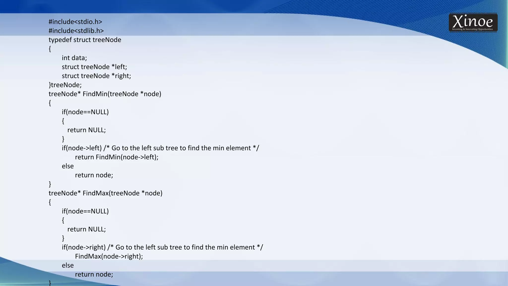 #include<stdio.h> #include<stdlib.h> typedef struct treeNode { int data; struct treeNode *left; struct treeNode *right; }treeNode; treeNode* FindMin(treeNode *node) { if(node==NULL) { return NULL; } if(node->left) /* Go to the left sub tree to find the min element */ return FindMin(node->left); else return node; } treeNode* FindMax(treeNode *node) { if(node==NULL) { return NULL; } if(node->right) /* Go to the left sub tree to find the min element */ FindMax(node->right); else return node; } 