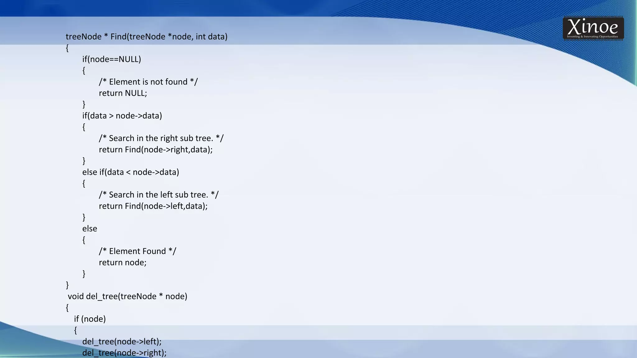treeNode * Find(treeNode *node, int data) { if(node==NULL) { /* Element is not found */ return NULL; } if(data > node->data) { /* Search in the right sub tree. */ return Find(node->right,data); } else if(data < node->data) { /* Search in the left sub tree. */ return Find(node->left,data); } else { /* Element Found */ return node; } } void del_tree(treeNode * node) { if (node) { del_tree(node->left); del_tree(node->right); 