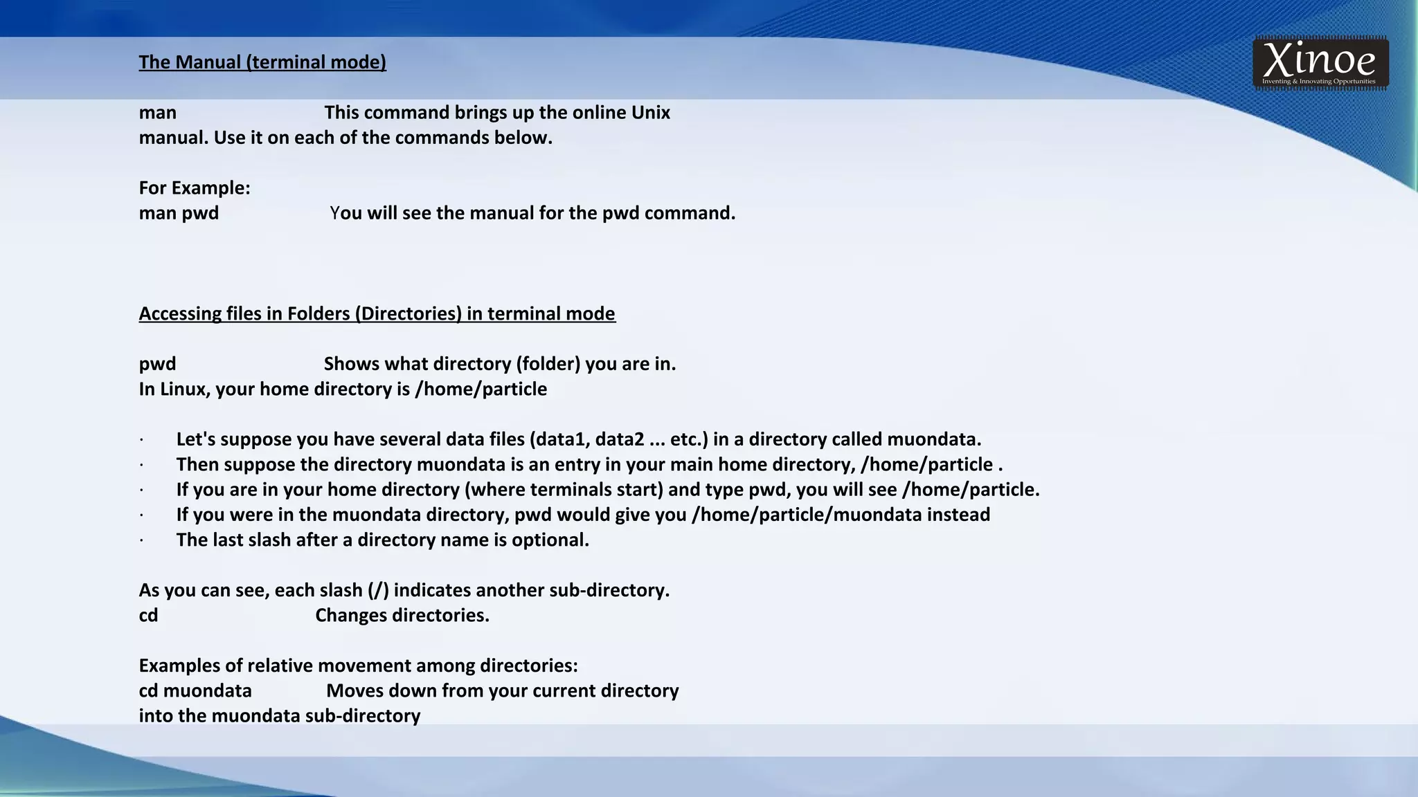 The Manual (terminal mode) man This command brings up the online Unix manual. Use it on each of the commands below. For Example: man pwd You will see the manual for the pwd command. Accessing files in Folders (Directories) in terminal mode pwd Shows what directory (folder) you are in. In Linux, your home directory is /home/particle · Let's suppose you have several data files (data1, data2 ... etc.) in a directory called muondata. · Then suppose the directory muondata is an entry in your main home directory, /home/particle . · If you are in your home directory (where terminals start) and type pwd, you will see /home/particle. · If you were in the muondata directory, pwd would give you /home/particle/muondata instead · The last slash after a directory name is optional. As you can see, each slash (/) indicates another sub-directory. cd Changes directories. Examples of relative movement among directories: cd muondata Moves down from your current directory into the muondata sub-directory 