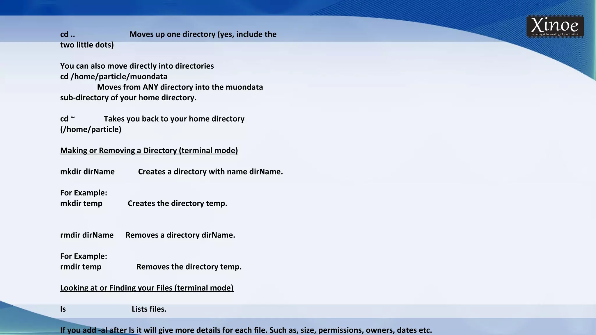 cd .. Moves up one directory (yes, include the two little dots) You can also move directly into directories cd /home/particle/muondata Moves from ANY directory into the muondata sub-directory of your home directory. cd ~ Takes you back to your home directory (/home/particle) Making or Removing a Directory (terminal mode) mkdir dirName Creates a directory with name dirName. For Example: mkdir temp Creates the directory temp. rmdir dirName Removes a directory dirName. For Example: rmdir temp Removes the directory temp. Looking at or Finding your Files (terminal mode) ls Lists files. If you add -al after ls it will give more details for each file. Such as, size, permissions, owners, dates etc. 