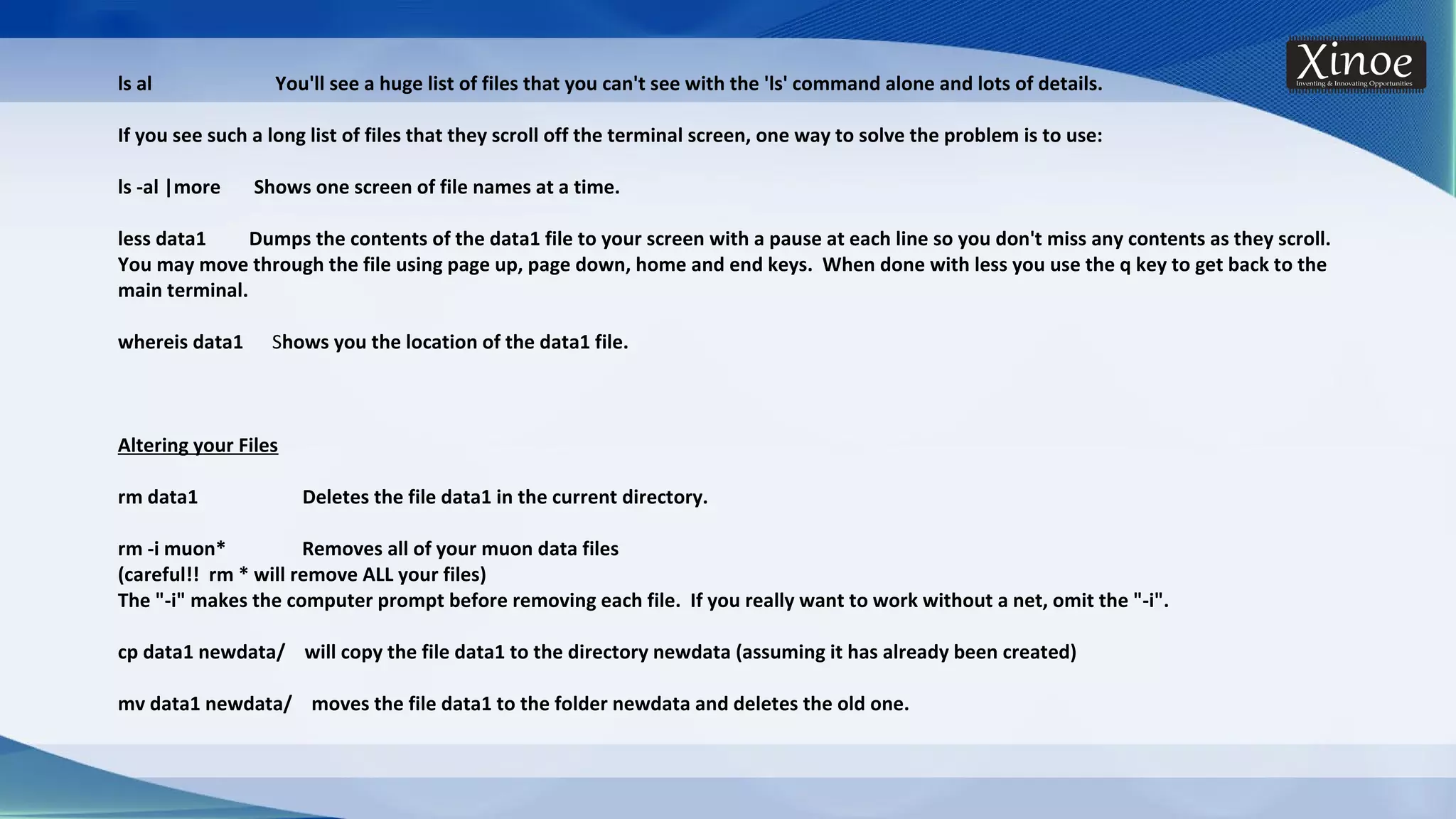 ls al You'll see a huge list of files that you can't see with the 'ls' command alone and lots of details. If you see such a long list of files that they scroll off the terminal screen, one way to solve the problem is to use: ls -al |more Shows one screen of file names at a time. less data1 Dumps the contents of the data1 file to your screen with a pause at each line so you don't miss any contents as they scroll. You may move through the file using page up, page down, home and end keys. When done with less you use the q key to get back to the main terminal. whereis data1 Shows you the location of the data1 file. Altering your Files rm data1 Deletes the file data1 in the current directory. rm -i muon* Removes all of your muon data files (careful!! rm * will remove ALL your files) The "-i" makes the computer prompt before removing each file. If you really want to work without a net, omit the "-i". cp data1 newdata/ will copy the file data1 to the directory newdata (assuming it has already been created) mv data1 newdata/ moves the file data1 to the folder newdata and deletes the old one. 
