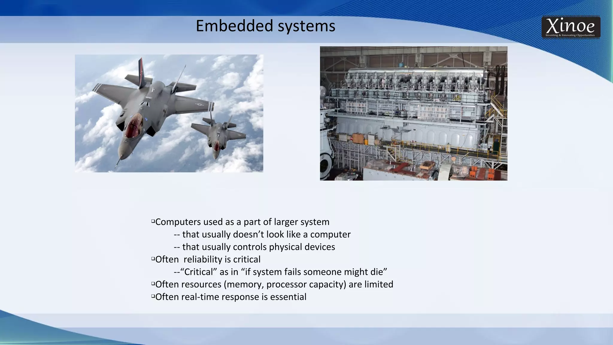 Embedded systems qComputers used as a part of larger system -- that usually doesn’t look like a computer -- that usually controls physical devices qOften reliability is critical --“Critical” as in “if system fails someone might die” qOften resources (memory, processor capacity) are limited qOften real-time response is essential 
