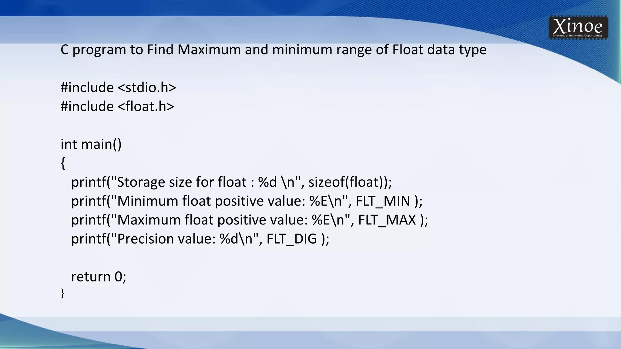 C program to Find Maximum and minimum range of Float data type #include <stdio.h> #include <float.h> int main() { printf("Storage size for float : %d n", sizeof(float)); printf("Minimum float positive value: %En", FLT_MIN ); printf("Maximum float positive value: %En", FLT_MAX ); printf("Precision value: %dn", FLT_DIG ); return 0; } 