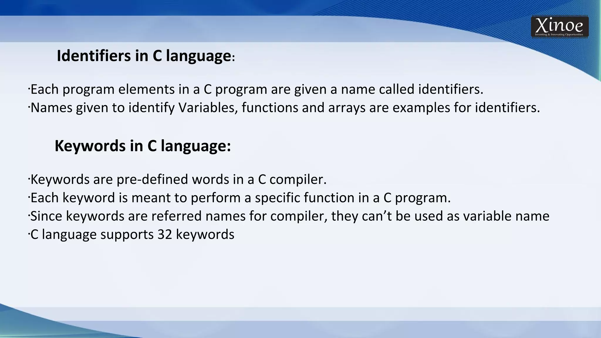 Identifiers in C language: •Each program elements in a C program are given a name called identifiers. •Names given to identify Variables, functions and arrays are examples for identifiers. Keywords in C language: •Keywords are pre-defined words in a C compiler. •Each keyword is meant to perform a specific function in a C program. •Since keywords are referred names for compiler, they can’t be used as variable name •C language supports 32 keywords 