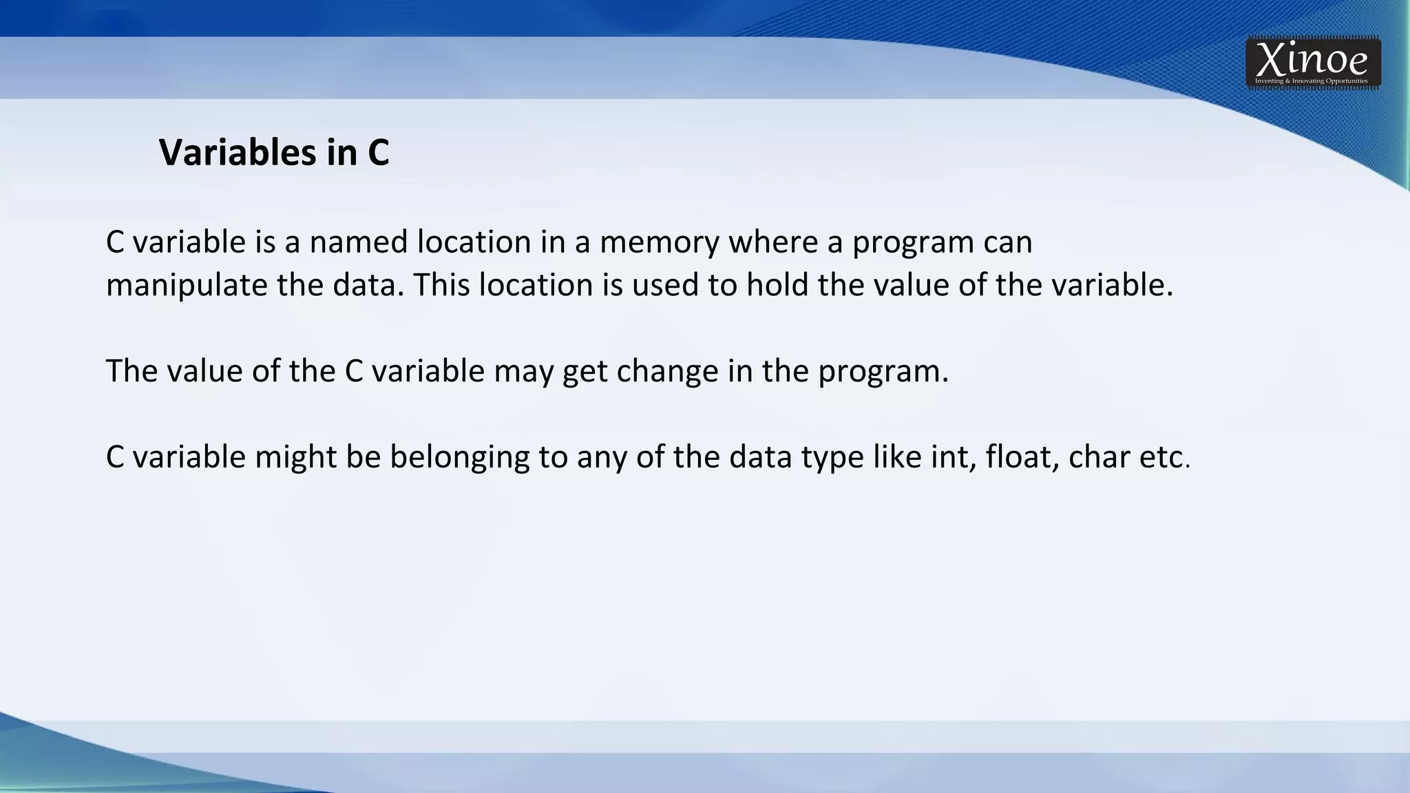 Variables in C C variable is a named location in a memory where a program can manipulate the data. This location is used to hold the value of the variable. The value of the C variable may get change in the program. C variable might be belonging to any of the data type like int, float, char etc. 
