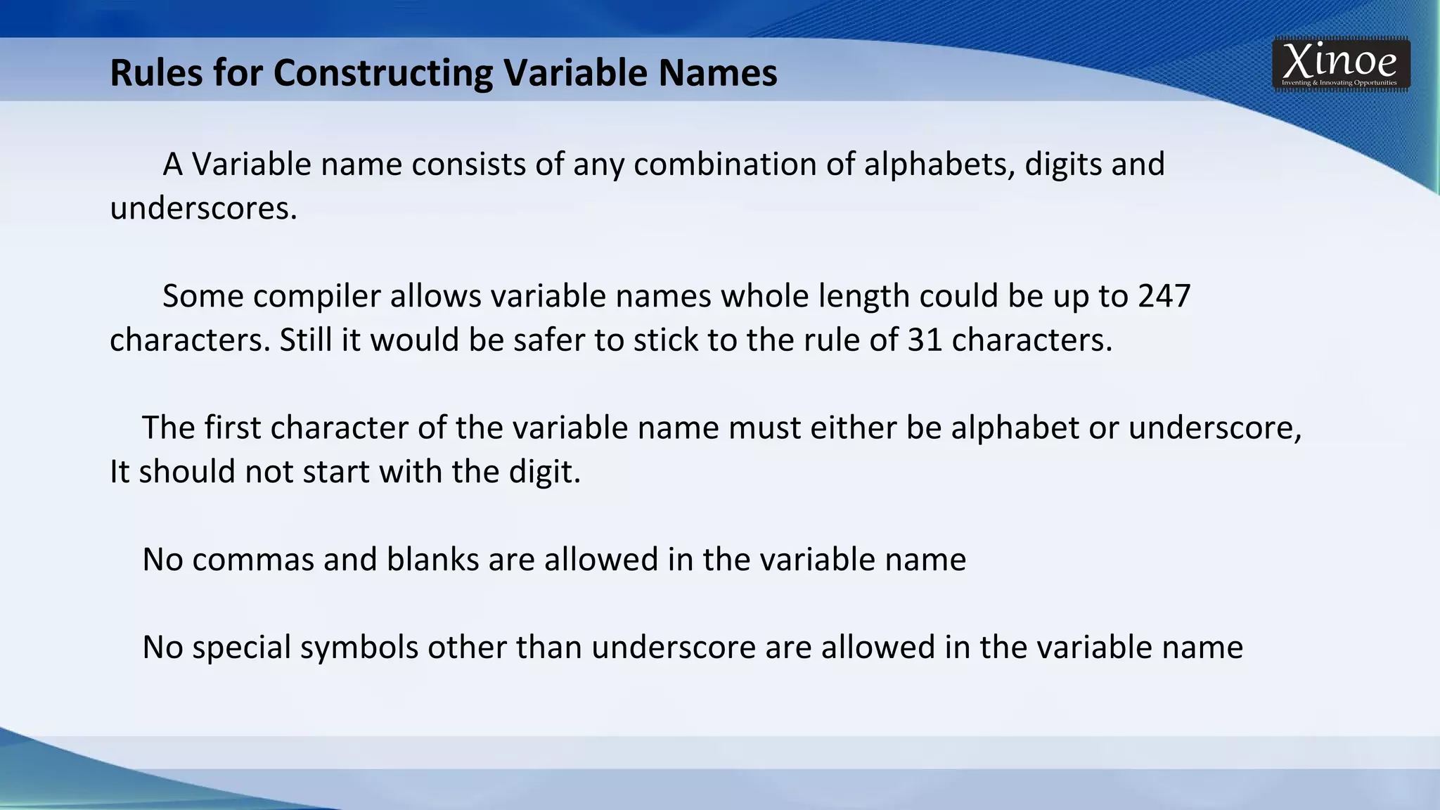 Rules for Constructing Variable Names A Variable name consists of any combination of alphabets, digits and underscores. Some compiler allows variable names whole length could be up to 247 characters. Still it would be safer to stick to the rule of 31 characters. The first character of the variable name must either be alphabet or underscore, It should not start with the digit. No commas and blanks are allowed in the variable name No special symbols other than underscore are allowed in the variable name 
