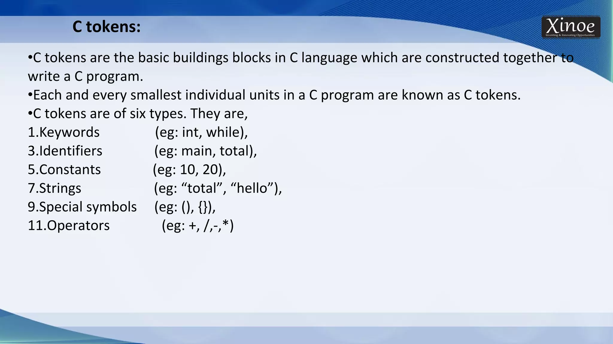 C tokens: •C tokens are the basic buildings blocks in C language which are constructed together to write a C program. •Each and every smallest individual units in a C program are known as C tokens. •C tokens are of six types. They are, 1.Keywords (eg: int, while), 3.Identifiers (eg: main, total), 5.Constants (eg: 10, 20), 7.Strings (eg: “total”, “hello”), 9.Special symbols (eg: (), {}), 11.Operators (eg: +, /,-,*) 