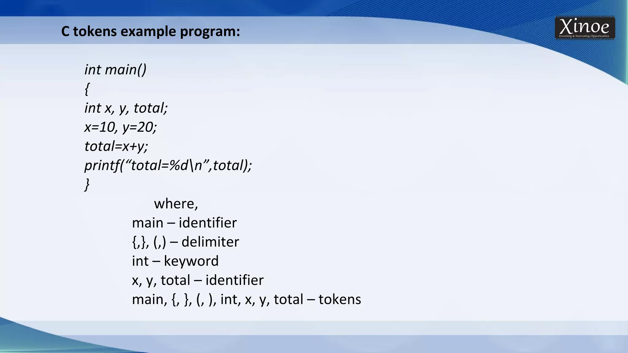 C tokens example program: int main() { int x, y, total; x=10, y=20; total=x+y; printf(“total=%dn”,total); } where, main – identifier {,}, (,) – delimiter int – keyword x, y, total – identifier main, {, }, (, ), int, x, y, total – tokens 