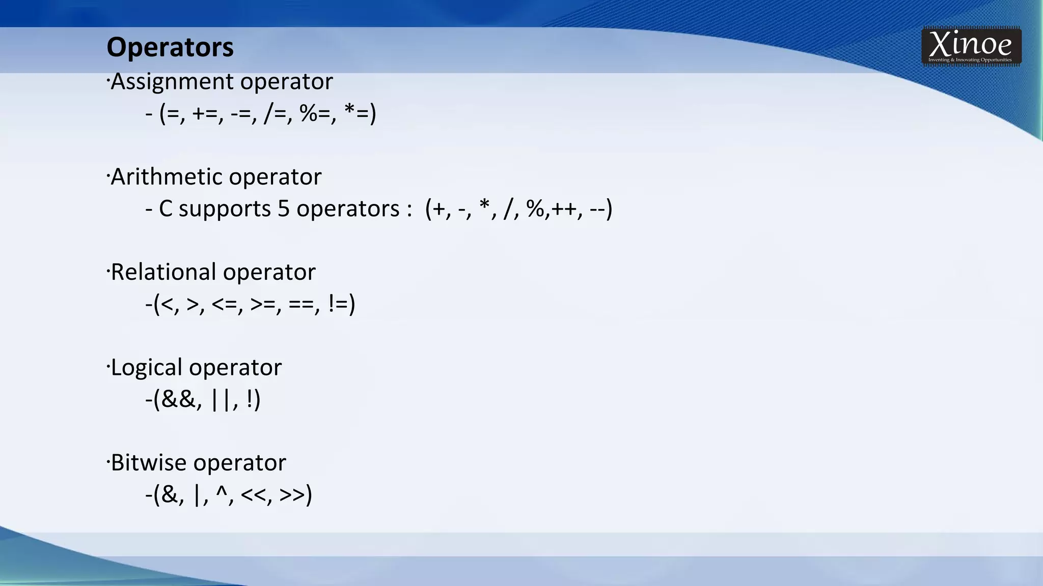 Operators •Assignment operator - (=, +=, -=, /=, %=, *=) •Arithmetic operator - C supports 5 operators : (+, -, *, /, %,++, --) •Relational operator -(<, >, <=, >=, ==, !=) •Logical operator -(&&, ||, !) •Bitwise operator -(&, |, ^, <<, >>) 