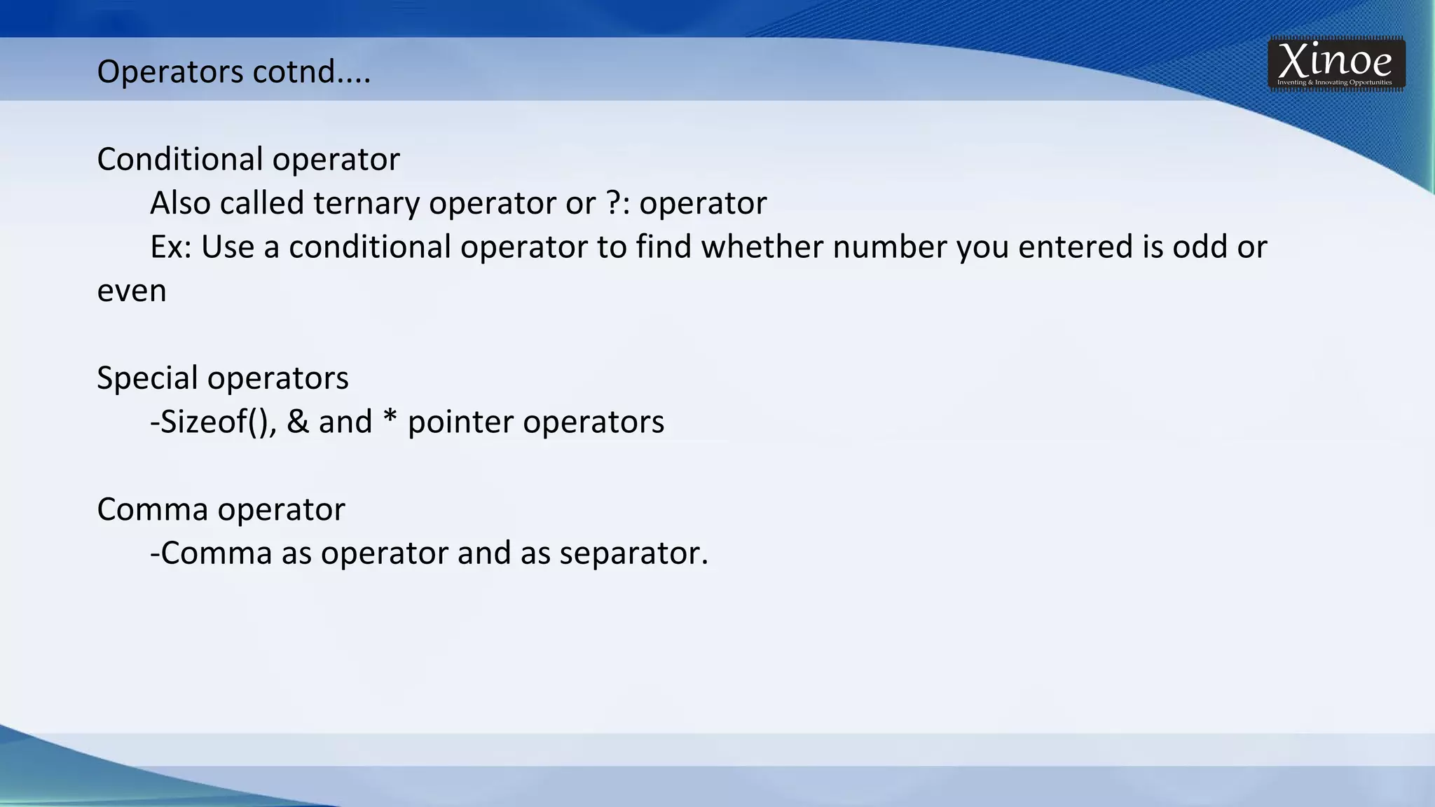 Operators cotnd.... Conditional operator Also called ternary operator or ?: operator Ex: Use a conditional operator to find whether number you entered is odd or even Special operators -Sizeof(), & and * pointer operators Comma operator -Comma as operator and as separator. 
