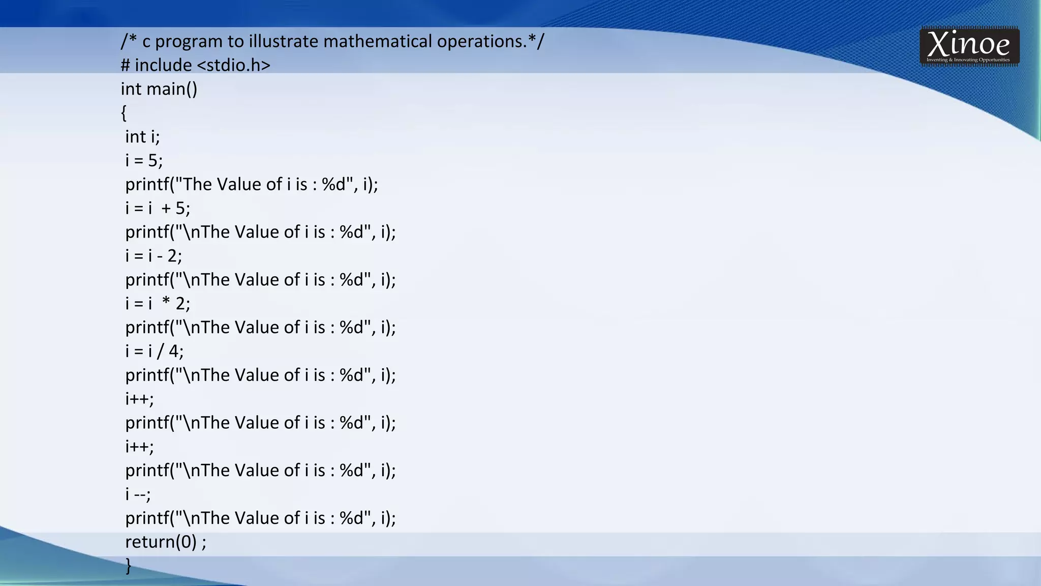 /* c program to illustrate mathematical operations.*/ # include <stdio.h> int main() { int i; i = 5; printf("The Value of i is : %d", i); i = i + 5; printf("nThe Value of i is : %d", i); i = i - 2; printf("nThe Value of i is : %d", i); i = i * 2; printf("nThe Value of i is : %d", i); i = i / 4; printf("nThe Value of i is : %d", i); i++; printf("nThe Value of i is : %d", i); i++; printf("nThe Value of i is : %d", i); i --; printf("nThe Value of i is : %d", i); return(0) ; } 