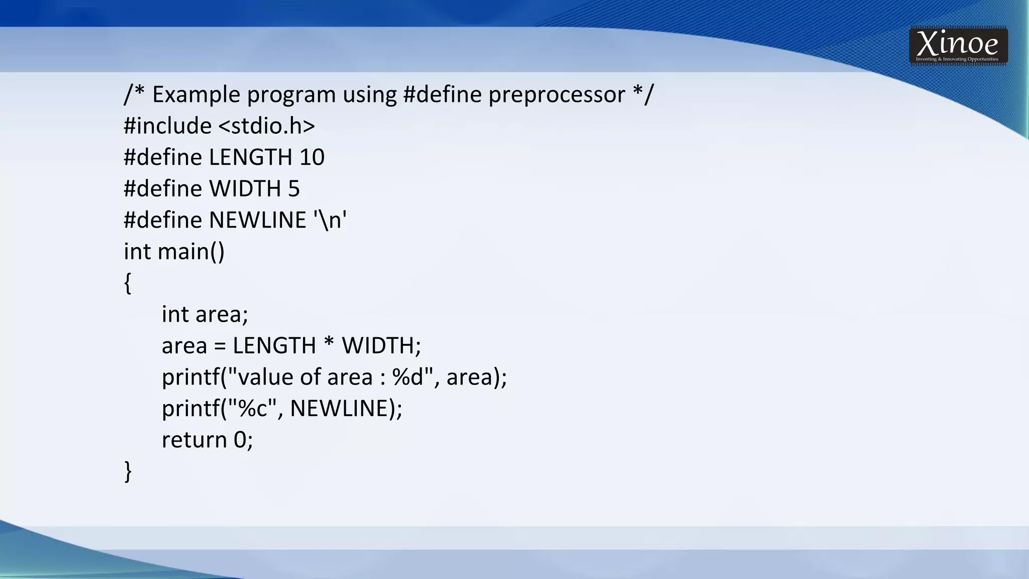 /* Example program using #define preprocessor */ #include <stdio.h> #define LENGTH 10 #define WIDTH 5 #define NEWLINE 'n' int main() { int area; area = LENGTH * WIDTH; printf("value of area : %d", area); printf("%c", NEWLINE); return 0; } 