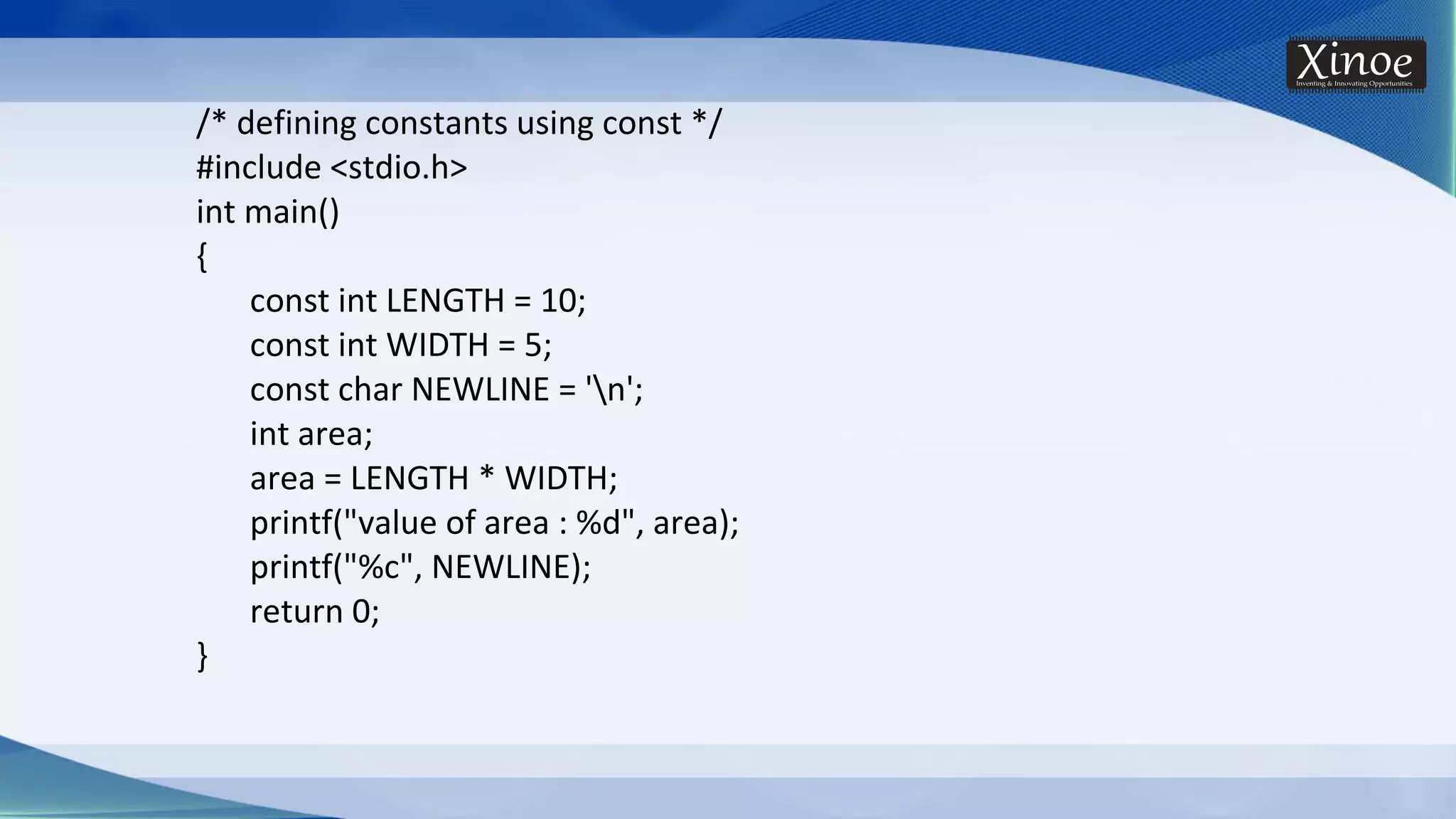 /* defining constants using const */ #include <stdio.h> int main() { const int LENGTH = 10; const int WIDTH = 5; const char NEWLINE = 'n'; int area; area = LENGTH * WIDTH; printf("value of area : %d", area); printf("%c", NEWLINE); return 0; } 
