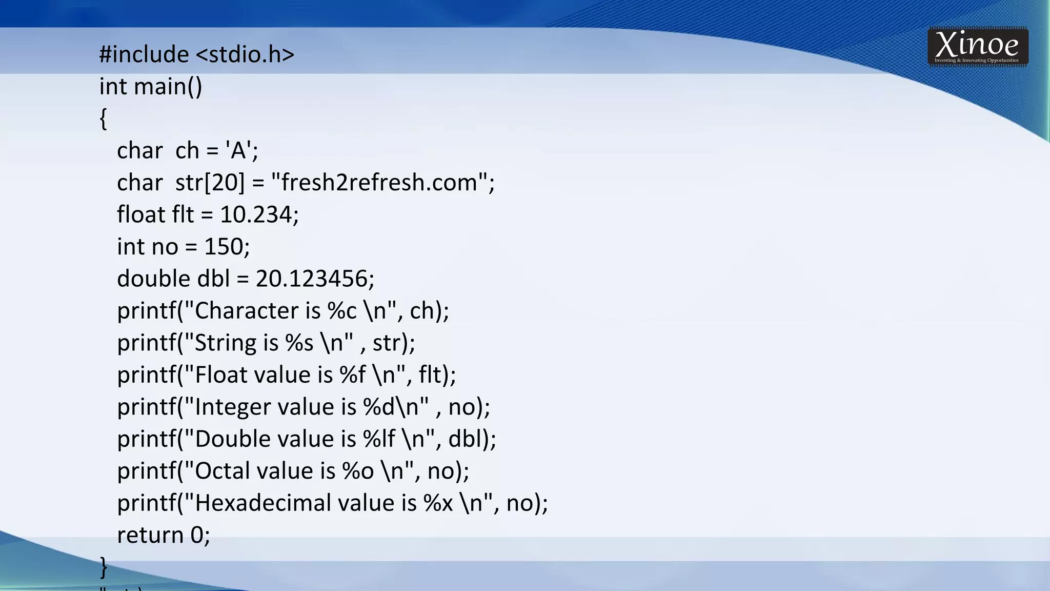 #include <stdio.h> int main() { char ch = 'A'; char str[20] = "fresh2refresh.com"; float flt = 10.234; int no = 150; double dbl = 20.123456; printf("Character is %c n", ch); printf("String is %s n" , str); printf("Float value is %f n", flt); printf("Integer value is %dn" , no); printf("Double value is %lf n", dbl); printf("Octal value is %o n", no); printf("Hexadecimal value is %x n", no); return 0; } 