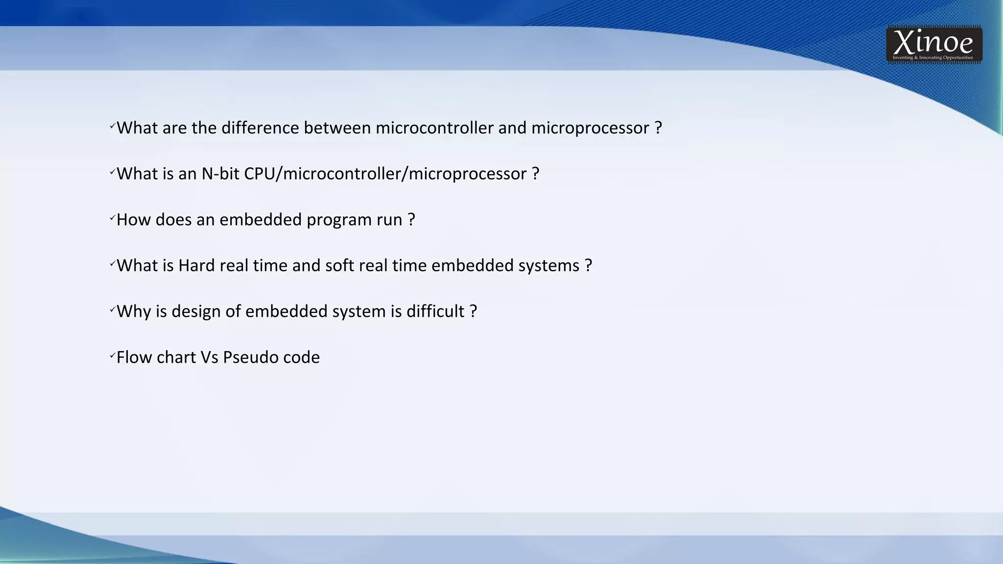 üWhat are the difference between microcontroller and microprocessor ? üWhat is an N-bit CPU/microcontroller/microprocessor ? üHow does an embedded program run ? üWhat is Hard real time and soft real time embedded systems ? üWhy is design of embedded system is difficult ? üFlow chart Vs Pseudo code 
